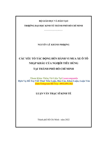 BỘ GIÁO DỤC VÀ ĐÀO TẠO
TRƢỜNG ĐẠI HỌC KINH TẾ THÀNH PHỐ HỒ CHÍ MINH
NGUYỄN LÊ KHÁNH PHƢỢNG
CÁC YẾU TỐ TÁC ĐỘNG ĐẾN HÀNH VI MUA XE Ô TÔ
NHẬP KHẨU CỦA NGƢỜI TIÊU DÙNG
TẠI THÀNH PHỐ HỒ CHÍ MINH
Tham Khảo Thêm Tài Liệu Tại Luanvanpanda
Dịch Vụ Hỗ Trợ Viết Thuê Tiểu Luận, Báo Cáo, Khoá Luận, Luận Văn
Zalo/Telegram Hỗ Trợ : 0932.091.562
LUẬN VĂN THẠC SĨ KINH TẾ
Thành phố Hồ Chí Minh - năm 2022
 