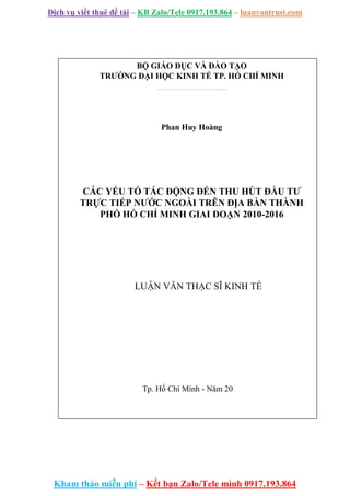 Dịch vụ viết thuê đề tài – KB Zalo/Tele 0917.193.864 – luanvantrust.com
Kham thảo miễn phí – Kết bạn Zalo/Tele mình 0917.193.864
BỘ GIÁO DỤC VÀ ĐÀO TẠO
TRƯỜNG ĐẠI HỌC KINH TẾ TP. HỒ CHÍ MINH
Phan Huy Hoàng
CÁC YẾU TỐ TÁC ĐỘNG ĐẾN THU HÚT ĐẦU TƯ
TRỰC TIẾP NƯỚC NGOÀI TRÊN ĐỊA BÀN THÀNH
PHỐ HỒ CHÍ MINH GIAI ĐOẠN 2010-2016
LUẬN VĂN THẠC SĨ KINH TẾ
Tp. Hồ Chí Minh - Năm 20
 