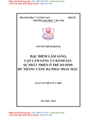 Nhận viết đề tài trọn gói – ZL: 0934 573 149 – Luanvantot.com
TẢI TÀI LIỆU KẾT BẠN ZALO : 0934 573 149
Nhận viết đề tài trọn gói – ZL: 0934 573 149 – Luanvantot.com
TẢI TÀI LIỆU KẾT BẠN ZALO : 0934 573 149
BỘ GIÁO DỤC VÀ ĐÀO TẠO BỘYTẾ
TRƯỜNG ĐẠI HỌC Y HÀ NỘI
NGUYỄN BÍCH HOÀNG
ĐẶC ĐIỂM LÂM SÀNG,
CẬN LÂM SÀNG VÀ ĐÁNH GIÁ
SỰ PHÁT TRIỂN Ở TRẺ SƠ SINH
ĐỦ THÁNG VÀNG DA PHẢI THAY MÁU
LUẬN ÁN TIẾN SỸ Y HỌC
HÀ NỘI - 2015
 