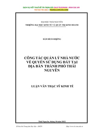 Số hóa bởi Trung tâm Học liệu – ĐHTN Http://www.lrc-tnu.edu.vn
DỊCH VỤ VIẾT THUÊ ĐỀ TÀI TRỌN GÓI ZALO TELEGRAM : 0934 536 149
TẢI FLIE TÀI LIỆU – TRANGLUANVAN.COM
ĐẠI HỌC THÁI NGUYÊN
TRƢỜNG ĐẠI HỌC KINH TẾ VÀ QUẢN TRỊ KINH DOANH
ĐÀM BÍCH HƢỜNG
CÔNG TÁC QUẢN LÝ NHÀ NƯỚC
VỀ QUYỀN SỬ DỤNG ĐẤT TẠI
ĐỊA BÀN THÀNH PHỐ THÁI
NGUYÊN
LUẬN VĂN THẠC SỸ KINH TẾ
Thái Nguyên, tháng 10 năm 2022
 