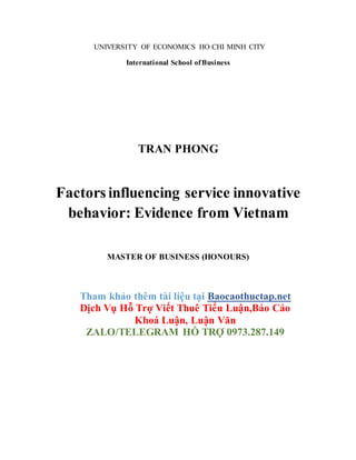 UNIVERSITY OF ECONOMICS HO CHI MINH CITY
International School ofBusiness
TRAN PHONG
Factors influencing service innovative
behavior: Evidence from Vietnam
MASTER OF BUSINESS (HONOURS)
Tham khảo thêm tài liệu tại Baocaothuctap.net
Dịch Vụ Hỗ Trợ Viết Thuê Tiểu Luận,Báo Cáo
Khoá Luận, Luận Văn
ZALO/TELEGRAM HỖ TRỢ 0973.287.149
 