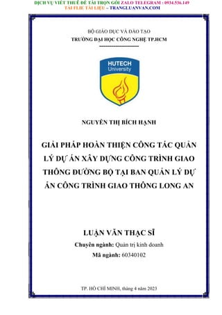 DỊCH VỤ VIẾT THUÊ ĐỀ TÀI TRỌN GÓI ZALO TELEGRAM : 0934.536.149
TẢI FLIE TÀI LIỆU – TRANGLUANVAN.COM
BỘ GIÁO DỤC VÀ ĐÀO TẠO
TRƯỜNG ĐẠI HỌC CÔNG NGHỆ TP.HCM
--------------------
NGUYỄN THỊ BÍCH HẠNH
GIẢI PHÁP HOÀN THIỆN CÔNG TÁC QUẢN
LÝ DỰ ÁN XÂY DỰNG CÔNG TRÌNH GIAO
THÔNG ĐƯỜNG BỘ TẠI BAN QUẢN LÝ DỰ
ÁN CÔNG TRÌNH GIAO THÔNG LONG AN
LUẬN VĂN THẠC SĨ
Chuyên ngành: Quản trị kinh doanh
Mã ngành: 60340102
TP. HỒ CHÍ MINH, tháng 4 năm 2023
 