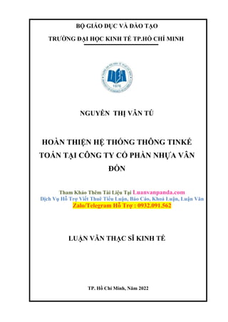 BỘ GIÁO DỤC VÀ ĐÀO TẠO
TRƯỜNG ĐẠI HỌC KINH TẾ TP.HỒ CHÍ MINH
NGUYỄN THỊ VÂN TÚ
HOÀN THIỆN HỆ THỐNG THÔNG TINKẾ
TOÁN TẠI CÔNG TY CỔ PHẦN NHỰA VÂN
ĐỒN
Tham Khảo Thêm Tài Liệu Tại Luanvanpanda.com
Dịch Vụ Hỗ Trợ Viết Thuê Tiểu Luận, Báo Cáo, Khoá Luận, Luận Văn
Zalo/Telegram Hỗ Trợ : 0932.091.562
LUẬN VĂN THẠC SĨ KINH TẾ
TP. Hồ Chí Minh, Năm 2022
 