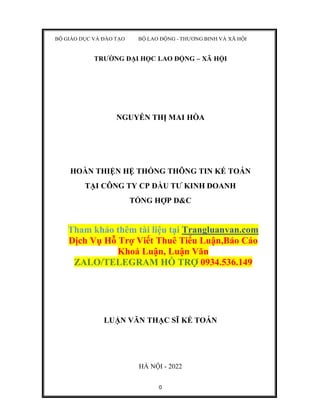 0
BỘ GIÁO DỤC VÀ ĐÀO TẠO BỘ LAO ĐỘNG - THƯƠNG BINH VÀ XÃ HỘI
TRƯỜNG ĐẠI HỌC LAO ĐỘNG – XÃ HỘI
NGUYỄN THỊ MAI HÒA
HOÀN THIỆN HỆ THỐNG THÔNG TIN KẾ TOÁN
TẠI CÔNG TY CP ĐẦU TƯ KINH DOANH
TỔNG HỢP D&C
Tham khảo thêm tài liệu tại Trangluanvan.com
Dịch Vụ Hỗ Trợ Viết Thuê Tiểu Luận,Báo Cáo
Khoá Luận, Luận Văn
ZALO/TELEGRAM HỖ TRỢ 0934.536.149
LUẬN VĂN THẠC SĨ KẾ TOÁN
HÀ NỘI - 2022
 
