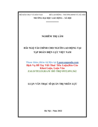 BỘ GIÁO DỤC VÀ ĐÀO TẠO BỘ LAO ĐỘNG - THƯƠNG BINH VÀ XÃ HỘI
TRƯỜNG ĐẠI HỌC LAO ĐỘNG – XÃ HỘI
---------------
NGHIÊM THỊ LÂM
ĐÃI NGỘ TÀI CHÍNH CHO NGƯỜI LAO ĐỘNG TẠI
TẬP ĐOÀN ĐIỆN LỰC VIỆT NAM
Tham khảo thêm tài liệu tại Luanvanpanda.com
Dịch Vụ Hỗ Trợ Viết Thuê Tiểu Luận,Báo Cáo
Khoá Luận, Luận Văn
ZALO/TELEGRAM HỖ TRỢ 0932.091.562
LUẬN VĂN THẠC SĨ QUẢN TRỊ NHÂN LỰC
Hà Nội – Năm 2022
 