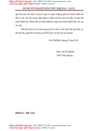 Nhận viết đề tài trọn gói – ZL: 0909 23 26 20– Luanvanmaster.com
TẢI TÀI LIỆU KẾT BẠN ZALO : 0909 23 26 20
Nhận viết đề tài trọn gói – ZL: 0909 23 26 20– Luanvanmaster.com
TẢI TÀI LIỆU KẾT BẠN ZALO : 0909 23 26 20
ĐỒ ÁN TỐT NGHIỆP KIẾN TRÚC SƢ(2010 – 2015)
quý báu của các thầy cô giáo trong và ngoài trƣờng giúp em hoàn thành tốt
đồ án này. Em rất mong nhận đƣợc ý kiến chỉ bảo của các thầy cô giáo để
hoàn thiện hơn, đồng thời rút kinh nghiệm trong việc hành nghề kiến trúc sƣ
sau này.
Một lần nữa em xin trân trọng gửi lời cảm ơn tới toàn thể quý thầy cô
đã dạy bảo, giúp đỡ em trong suốt thời gian em học tập tại trƣờng.
HẢI PHÒNG, tháng 07 năm 2015
Sinh viên tốt nghiệp.
Trần Tuấn Dƣơng
PHẦN I : ĐỀ TÀI
 