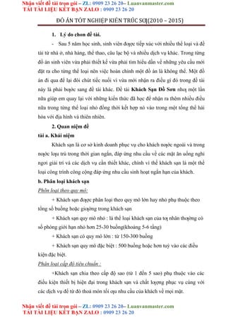 Nhận viết đề tài trọn gói – ZL: 0909 23 26 20– Luanvanmaster.com
TẢI TÀI LIỆU KẾT BẠN ZALO : 0909 23 26 20
Nhận viết đề tài trọn gói – ZL: 0909 23 26 20– Luanvanmaster.com
TẢI TÀI LIỆU KẾT BẠN ZALO : 0909 23 26 20
ĐỒ ÁN TỐT NGHIỆP KIẾN TRÚC SƢ(2010 – 2015)
1. Lý do chon đề tài.
- Sau 5 năm học sinh, sinh viên đƣợc tiếp xúc với nhiều thể loại và đề
tài từ nhà ở, nhà hàng, thể thao, câu lạc bộ và nhiều dịch vụ khác. Trong từng
đồ án sinh viên vừa phải thiết kế vừa phải tìm hiểu dần về những yêu cầu mới
đặt ra cho từng thể loại nên việc hoàn chỉnh một đồ án là không thể. Một đồ
án đi qua để lại đôi chút tiếc nuối vì vừa mới nhận ra điều gì đó trong đề tài
này là phải bƣớc sang đề tài khác. Đề tài Khách Sạn Đồ Sơn nhƣ một lần
nữa giúp em quay lại với những kiến thức đã học để nhận ra thêm nhiều điều
nữa trong từng thể loại nhỏ đồng thời kết hợp nó vào trong một tổng thể hài
hòa với địa hình và thiên nhiên.
2. Quan niệm đề
tài a. Khái niệm
Khách sạn là cơ sở kinh doanh phục vụ cho khách nƣớc ngoài và trong
nƣớc lƣu trú trong thời gian ngắn, đáp ứng nhu cầu về các mặt ăn uống nghỉ
ngơi giải trí và các dịch vụ cần thiết khác, chính vì thế khách sạn là một thể
loại công trình công cộng đáp ứng nhu cầu sinh hoạt ngắn hạn của khách.
b. Phân loại khách sạn
Phõn loại theo quy mô:
+ Khách sạn đƣợc phân loại theo quy mô lớn hay nhỏ phụ thuộc theo
tổng số buồng hoặc giƣờng trong khách sạn
+ Khách sạn quy mô nhỏ : là thể loại khách sạn của tƣ nhân thƣờng có
số phòng giới hạn nhỏ hơn 25-30 buồng(khoảng 5-6 tầng)
+ Khách sạn có quy mô lớn : từ 150-300 buồng
+ Khách sạn quy mô đặc biệt : 500 buồng hoặc hơn tuỳ vào các điều
kiện đặc biệt.
Phân loại cấp độ tiêu chuẩn :
+Khách sạn chia theo cấp độ sao (từ 1 đến 5 sao) phụ thuộc vào các
điều kiện thiết bị hiện đại trong khách sạn và chất lƣợng phục vụ cùng với
các dịch vụ để từ đó thoả món tối ƣu nhu cầu của khách về mọi mặt.
 