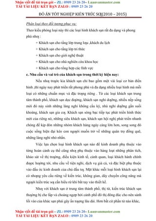 Nhận viết đề tài trọn gói – ZL: 0909 23 26 20– Luanvanmaster.com
TẢI TÀI LIỆU KẾT BẠN ZALO : 0909 23 26 20
Nhận viết đề tài trọn gói – ZL: 0909 23 26 20– Luanvanmaster.com
TẢI TÀI LIỆU KẾT BẠN ZALO : 0909 23 26 20
ĐỒ ÁN TỐT NGHIỆP KIẾN TRÚC SƢ(2010 – 2015)
Phân loại theo đối tượng phục vụ:
Theo kiểu phòng loại này thì các loại hình khách sạn rất đa dạng và phong
phú nhƣ :
+ Khách sạn cho tầng lớp trung lƣu ,khách du lịch
+ Khách sạn cho tầng lớp tri thức
+ Khách sạn cho giới nghệ thuật
+ Khách sạn cho nhà nghiên cứu khoa học
+ Khách sạn cho tổng hợp các lĩnh vực
c. Nhu cầu và vai trò của khách sạn trong thời kỳ hiện nay:
Nếu nhƣ trƣớc kia khách sạn chỉ bao gồm một vài loại cơ bản điển
hình ,thì ngày nay phát triển rất phong phú và đa dạng nhiều loại hình mà mỗi
loại có những chuẩn mực và đặc trƣng riêng . Từ các loại khách sạn trung
tâm thành phố, khách sạn dọc đƣờng, khách sạn nghỉ dƣỡng, nhiều nếp sống
mới đó nảy sinh những làng nghỉ không cầu kỳ, nhà nghỉ dƣỡng gần suối
khoáng, khách sạn gia cƣ. Khách sạn sòng bạc tiếp tục phát triển hình thức
mới của riêng nó, những siêu khách sạn, khách sạn hội nghị phát triển nhanh
chóng để kịp đón những nhóm khách hàng ngày càng lớn hơn, song song đó
cuộc sống hiện đại kéo con ngƣời muốn trở về những quán trọ đồng quê,
những làng nghỉ nhỏ nhắn.
Việc lựa chọn loại hình khách sạn nào để kinh doanh phụ thuộc vào
từng hoàn cảnh cụ thể cũng nhƣ phụ thuộc vào hàng loạt những phân tích,
khảo sát về thị trƣờng, điều kiện kinh tế, cảnh quan, loại khách hành chính
đƣợc hƣớng tới, nhu cầu về tiện nghi, dịch vụ giá cả, và đặc biệt phụ thuộc
vào đầu óc kinh doanh của chủ đầu tƣ. Mặt khác mỗi loại hình khách sạn lại
có nhƣng yêu cầu riêng về kiến trúc, không gian, dây chuyền công năng mà
ngƣời kiến trúc sƣ cần hiểu rừ khi bắt tay vào thiết kế.
Nhƣ với khách sạn ở trung tâm thành phố, thị tứ, kiến trúc khách sạn
thƣờng bị che lấp và choáng ngợp bởi cảnh phố đô thị đông đúc cho nên sảnh
lối vào của khác sạn phải gây ấn tƣợng lâu dài. Hơn bất cứ phần tử nào khác,
 
