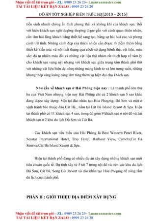 Nhận viết đề tài trọn gói – ZL: 0909 23 26 20– Luanvanmaster.com
TẢI TÀI LIỆU KẾT BẠN ZALO : 0909 23 26 20
Nhận viết đề tài trọn gói – ZL: 0909 23 26 20– Luanvanmaster.com
TẢI TÀI LIỆU KẾT BẠN ZALO : 0909 23 26 20
ĐỒ ÁN TỐT NGHIỆP KIẾN TRÚC SƢ(2010 – 2015)
tiền sảnh nhanh chóng ấn định phong thái và không khí của khách sạn. Đối
với kiển khách sạn nghỉ dƣỡng thƣờng đƣợc gắn với cảnh quan thiên nhiên,
cần làm hài lũng khỏch bằng thiết kế sang tạo, bằng sự hài hoà cao và phong
cảnh trữ tình. Những cảnh đẹp của thiên nhiên cần đƣợc tô điểm thêm bằng
thiết kế kiến trúc và nội thất thụng qua cỏch sử dụng hỡnh thể, vật liệu, màu
sắc: đá tự nhiên màu đất và những vật liệu thô nhám rất thích hợp về tâm lý
cho khách sạn vựng nỳi nhƣng với khách sạn giữa trung tâm thành phố thỡ
với những vật liệu hiện đại nhƣ những mảng kính to và lớn trong suốt, những
khung thép sáng loáng càng làm tăng thêm sự hiện đại cho khách sạn.
Nhu cầu về khách sạn ở Hải Phòng hiện nay : Là thành phố lớn thứ
ba của Việt Nam nhƣng hiện nay Hải Phũng chỉ cú 2 khỏch sạn 5 sao khác
đang đƣợc xây dựng: Một tại đảo nhân tạo Hoa Phƣợng, Đồ Sơn và một ở
vịnh tránh bão thuộc đảo Cát Bà , nằm tại Cát Bà Island Resort & Spa. Hiện
tại thành phố có 11 khách sạn 4 sao, trong đó gồm 9 khách sạn ở nội đô và hai
khách sạn ở 2 khu du lịch Đồ Sơn và Cát Bà.
Các khách sạn tiêu biểu của Hải Phòng là Best Western Pearl River,
Seastar International Hotel, Tray Hotel, Harbour View, Camela,Cát Bà
Sunrise,Cát Bà Island Resort & Spa.
Hiện tại thành phố đang có nhiều dự án xây dựng những khách sạn mới
tiêu chuẩn quốc tế. Dự tính xây từ 5 tới 7 trong nội đô và trên các khu du lịch
Đồ Sơn, Cát Bà, Song Gia Resort và đảo nhân tạo Hoa Phƣợng để nâng tầm
du lịch của thành phố.
PHẦN II : GIỚI THIỆU ĐỊA ĐIỂM XÂY DỰNG
 