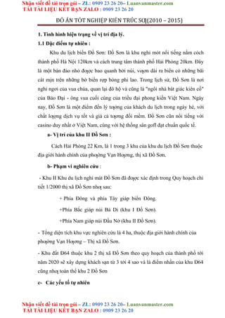 Nhận viết đề tài trọn gói – ZL: 0909 23 26 20– Luanvanmaster.com
TẢI TÀI LIỆU KẾT BẠN ZALO : 0909 23 26 20
Nhận viết đề tài trọn gói – ZL: 0909 23 26 20– Luanvanmaster.com
TẢI TÀI LIỆU KẾT BẠN ZALO : 0909 23 26 20
ĐỒ ÁN TỐT NGHIỆP KIẾN TRÚC SƢ(2010 – 2015)
1. Tình hình hiện trạng về vị trí địa lý.
1.1 Đặc điểm tự nhiên :
Khu du lịch biển Đồ Sơn: Đồ Sơn là khu nghỉ mỏt nổi tiếng nằm cỏch
thành phố Hà Nội 120km và cách trung tâm thành phố Hải Phòng 20km. Đây
là một bán đảo nhỏ đƣợc bao quanh bởi núi, vƣơn dài ra biển có những bãi
cát mịn trên những bờ biển rợp bóng phi lao. Trong lịch sử, Đồ Sơn là nơi
nghỉ ngơi của vua chúa, quan lại đô hộ và cũng là "ngôi nhà bát giác kiên cố"
của Bảo Đại - ông vua cuối cùng của triều đại phong kiến Việt Nam. Ngày
nay, Đồ Sơn là một điểm đến lý tƣởng của khách du lịch trong ngày hè, với
chất lƣợng dịch vụ tốt và giá cả tƣơng đối mềm. Đồ Sơn cũn nổi tiếng với
casino duy nhất ở Việt Nam, cùng với hệ thống sân gofl đạt chuẩn quốc tế.
a- Vị trí của khu II Đồ Sơn :
Cách Hải Phòng 22 Km, là 1 trong 3 khu của khu du lịch Đồ Sơn thuộc
địa giới hành chính của phƣờng Vạn Hƣơng, thị xã Đồ Sơn.
b- Phạm vi nghiên cứu :
- Khu II Khu du lịch nghỉ mát Đồ Sơn đã đƣợc xác định trong Quy hoạch chi
tiết 1/2000 thị xã Đồ Sơn nhƣ sau:
+ Phía Đông và phía Tây giáp biển Đông.
+Phía Bắc giáp núi Bà Di (khu I Đồ Sơn).
+Phía Nam giáp núi Đầu Nở (khu II Đồ Sơn).
- Tổng diện tích khu vực nghiên cứu là 4 ha, thuộc địa giới hành chính của
phƣờng Vạn Hƣơng – Thị xã Đồ Sơn.
- Khu đất Đ64 thuộc khu 2 thị xã Đồ Sơn theo quy hoạch của thành phố tới
năm 2020 sẽ xây dựng khách sạn từ 3 tới 4 sao và là điểm nhấn của khu Đ64
cũng nhƣ toàn thể khu 2 Đồ Sơn
c- Các yếu tố tự nhiên
 