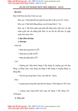 Nhận viết đề tài trọn gói – ZL: 0909 23 26 20– Luanvanmaster.com
TẢI TÀI LIỆU KẾT BẠN ZALO : 0909 23 26 20
Nhận viết đề tài trọn gói – ZL: 0909 23 26 20– Luanvanmaster.com
TẢI TÀI LIỆU KẾT BẠN ZALO : 0909 23 26 20
ĐỒ ÁN TỐT NGHIỆP KIẾN TRÚC SƢ(2010 – 2015)
- Địa hình:
Khu II Đồ Sơn chia làm 3 khu vực sau:
Khu vực 1: Địa hình đồi núi (gồm 06 quả đồi có độ cao từ 24 66m.)
Khu vực 2: Địa hình bằng phẳng, cao độ trung bình 6 - 7m.
Khu vực 3: Bờ biển (giáp ranh giữa đất bằng hoặc chân núi với mặt
nƣớc) gồm bãi cát phẳng (bãi tắm) và các bãi đá, đất bùn, bị ngập
nƣớc theo thuỷ triều.
2. Đặc điểm khí hậu.
a- Khí hậu
- Nhiệt độ:
+ Nhiệt độ trung bình 21,60
C.
+ Nhiệt độ cao nhất 35,00
C.
+ Nhiệt độ thấp nhất 6,50
C.
- Gió.
+ Hƣớng gió: Mùa hè(từ tháng 4 đến tháng 8), hƣớng gió chủ đạo
Đông và Đông Nam, mùa đông (từ tháng 9 đến tháng 4, hƣớng Đông và
Đông Bắc.
+ Vận tốc gió trung bình 3,5m/s, lớn nhất 45 - 50m/s.
- Mưa:
+ Lƣợng mƣa trung bình mùa khô (từ tháng 11 đến tháng 4): 262,1mm
.
+ Lƣợng mƣa trung bình mùa mƣa (từ tháng 5 đến tháng 10)
1478,4mm.
b- Thủy văn:
 