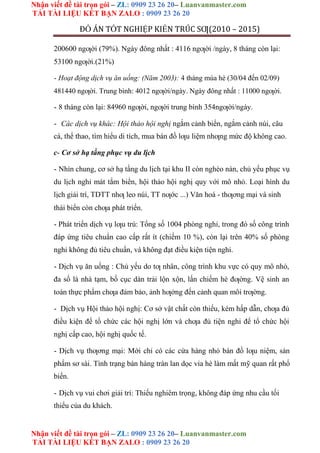 Nhận viết đề tài trọn gói – ZL: 0909 23 26 20– Luanvanmaster.com
TẢI TÀI LIỆU KẾT BẠN ZALO : 0909 23 26 20
Nhận viết đề tài trọn gói – ZL: 0909 23 26 20– Luanvanmaster.com
TẢI TÀI LIỆU KẾT BẠN ZALO : 0909 23 26 20
ĐỒ ÁN TỐT NGHIỆP KIẾN TRÚC SƢ(2010 – 2015)
200600 ngƣời (79%). Ngày đông nhất : 4116 ngƣời /ngày, 8 tháng còn lại:
53100 ngƣời.(21%)
- Hoạt động dịch vụ ăn uống: (Năm 2003): 4 tháng mùa hè (30/04 đến 02/09)
481440 ngƣời. Trung bình: 4012 ngƣời/ngày. Ngày đông nhất : 11000 ngƣời.
- 8 tháng còn lại: 84960 ngƣời, ngƣời trung bình 354ngƣời/ngày.
- Các dịch vụ khác: Hội thảo hội nghị ngắm cảnh biển, ngắm cảnh núi, câu
cá, thể thao, tìm hiểu di tích, mua bán đồ lƣu liệm nhƣng mức độ không cao.
c- Cơ sở hạ tầng phục vụ du lịch
- Nhìn chung, cơ sở hạ tầng du lịch tại khu II còn nghèo nàn, chủ yếu phục vụ
du lịch nghỉ mát tắm biển, hội thảo hội nghị quy với mô nhỏ. Loại hình du
lịch giải trí, TDTT nhƣ leo núi, TT nƣớc ...) Văn hoá - thƣơng mại và sinh
thái biển còn chƣa phát triển.
- Phát triển dịch vụ lƣu trú: Tổng số 1004 phòng nghỉ, trong đó số công trình
đáp ứng tiêu chuẩn cao cấp rất ít (chiếm 10 %), còn lại trên 40% số phòng
nghỉ không đủ tiêu chuẩn, và không đạt điều kiện tiện nghi.
- Dịch vụ ăn uống : Chủ yếu do tƣ nhân, công trình khu vực có quy mô nhỏ,
đa số là nhà tạm, bố cục dàn trải lộn xộn, lấn chiếm hè đƣờng. Vệ sinh an
toàn thực phẩm chƣa đảm bảo, ảnh hƣởng đến cảnh quan môi trƣờng.
- Dịch vụ Hội thảo hội nghị: Cơ sở vật chất còn thiếu, kém hấp dẫn, chƣa đủ
điều kiện để tổ chức các hội nghị lớn và chƣa đủ tiện nghi để tổ chức hội
nghị cấp cao, hội nghị quốc tế.
- Dịch vụ thƣơng mại: Mới chỉ có các cửa hàng nhỏ bán đồ lƣu niệm, sản
phẩm sơ sài. Tình trạng bán hàng tràn lan dọc vỉa hè làm mất mỹ quan rất phổ
biến.
- Dịch vụ vui chơi giải trí: Thiếu nghiêm trọng, không đáp ứng nhu cầu tối
thiểu của du khách.
 