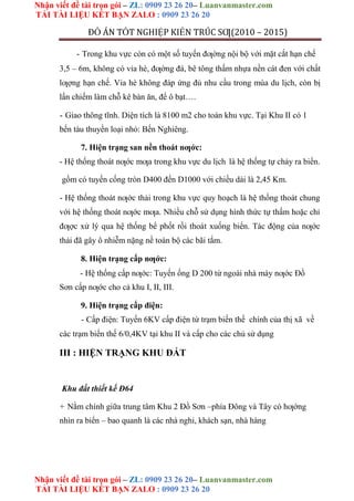 Nhận viết đề tài trọn gói – ZL: 0909 23 26 20– Luanvanmaster.com
TẢI TÀI LIỆU KẾT BẠN ZALO : 0909 23 26 20
Nhận viết đề tài trọn gói – ZL: 0909 23 26 20– Luanvanmaster.com
TẢI TÀI LIỆU KẾT BẠN ZALO : 0909 23 26 20
ĐỒ ÁN TỐT NGHIỆP KIẾN TRÚC SƢ(2010 – 2015)
- Trong khu vực còn có một số tuyến đƣờng nội bộ với mặt cắt hạn chế
3,5 – 6m, không có vỉa hè, đƣờng đá, bê tông thấm nhựa nền cát đen với chất
lƣợng hạn chế. Vỉa hè không đáp ứng đủ nhu cầu trong mùa du lịch, còn bị
lấn chiếm làm chỗ kê bàn ăn, để ô bạt….
- Giao thông tĩnh. Diện tích là 8100 m2 cho toàn khu vực. Tại Khu II có 1
bến tàu thuyền loại nhỏ: Bến Nghiêng.
7. Hiện trạng san nền thoát nƣớc:
- Hệ thống thoát nƣớc mƣa trong khu vực du lịch là hệ thống tự chảy ra biển.
gồm có tuyến cống tròn D400 đến D1000 với chiều dài là 2,45 Km.
- Hệ thống thoát nƣớc thải trong khu vực quy hoạch là hệ thống thoát chung
với hệ thống thoát nƣớc mƣa. Nhiều chỗ sử dụng hình thức tự thấm hoặc chỉ
đƣợc xử lý qua hệ thống bể phốt rồi thoát xuống biển. Tác động của nƣớc
thải đã gây ô nhiễm nặng nề toàn bộ các bãi tắm.
8. Hiện trạng cấp nƣớc:
- Hệ thống cấp nƣớc: Tuyến ống D 200 từ ngoài nhà máy nƣớc Đồ
Sơn cấp nƣớc cho cả khu I, II, III.
9. Hiện trạng cấp điện:
- Cấp điện: Tuyến 6KV cấp điện từ trạm biến thế chính của thị xã về
các trạm biến thế 6/0,4KV tại khu II và cấp cho các chủ sử dụng
III : HIỆN TRẠNG KHU ĐẤT
Khu đất thiết kế Đ64
+ Nằm chính giữa trung tâm Khu 2 Đồ Sơn –phía Đông và Tây có hƣớng
nhìn ra biển – bao quanh là các nhà nghỉ, khách sạn, nhà hàng
 