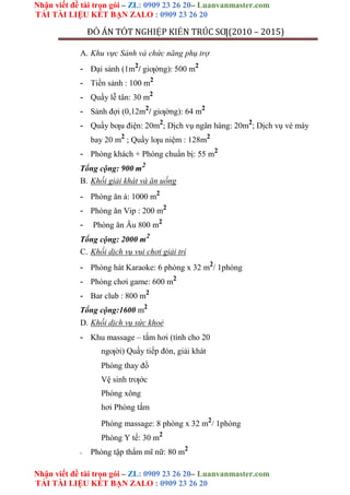 Nhận viết đề tài trọn gói – ZL: 0909 23 26 20– Luanvanmaster.com
TẢI TÀI LIỆU KẾT BẠN ZALO : 0909 23 26 20
Nhận viết đề tài trọn gói – ZL: 0909 23 26 20– Luanvanmaster.com
TẢI TÀI LIỆU KẾT BẠN ZALO : 0909 23 26 20
ĐỒ ÁN TỐT NGHIỆP KIẾN TRÚC SƢ(2010 – 2015)
A. Khu vực Sảnh và chức năng phụ trợ
- Đại sảnh (1m2
/ giƣờng): 500 m2
- Tiền sảnh : 100 m2
- Quầy lễ tân: 30 m2
- Sảnh đợi (0,12m2
/ giƣờng): 64 m2
- Quầy bƣu điện: 20m2
; Dịch vụ ngân hàng: 20m2
; Dịch vụ vé máy
bay 20 m2
; Quầy lƣu niệm : 128m2
- Phòng khách + Phòng chuẩn bị: 55 m2
Tổng cộng: 900 m2
B. Khối giải khát và ăn uống
- Phòng ăn á: 1000 m2
- Phòng ăn Vip : 200 m2
- Phòng ăn Âu 800 m2
Tổng cộng: 2000 m2
C. Khối dịch vụ vui chơi giải trí
- Phòng hát Karaoke: 6 phòng x 32 m2
/ 1phòng
- Phòng chơi game: 600 m2
- Bar club : 800 m2
Tổng cộng:1600 m2
D. Khối dịch vụ sức khoẻ
- Khu massage – tắm hơi (tính cho 20
ngƣời) Quầy tiếp đón, giải khát
Phòng thay đồ
Vệ sinh trƣớc
Phòng xông
hơi Phòng tắm
Phòng massage: 8 phòng x 32 m2
/ 1phòng
Phòng Y tế: 30 m2
- Phòng tập thẩm mĩ nữ: 80 m2
 