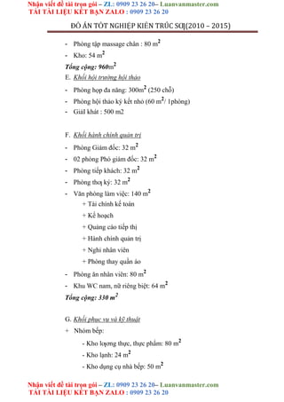 Nhận viết đề tài trọn gói – ZL: 0909 23 26 20– Luanvanmaster.com
TẢI TÀI LIỆU KẾT BẠN ZALO : 0909 23 26 20
Nhận viết đề tài trọn gói – ZL: 0909 23 26 20– Luanvanmaster.com
TẢI TÀI LIỆU KẾT BẠN ZALO : 0909 23 26 20
ĐỒ ÁN TỐT NGHIỆP KIẾN TRÚC SƢ(2010 – 2015)
- Phòng tập massage chân : 80 m2
- Kho: 54 m2
Tổng cộng: 960m2
E. Khối hội trường hội thảo
- Phòng họp đa năng: 300m2
(250 chỗ)
- Phòng hội thảo ký kết nhỏ (60 m2
/ 1phòng)
- GiảI khát : 500 m2
F. Khối hành chính quản trị
- Phòng Giám đốc: 32 m2
- 02 phòng Phó giám đốc: 32 m2
- Phòng tiếp khách: 32 m2
- Phòng thƣ ký: 32 m2
- Văn phòng làm việc: 140 m2
+ Tài chính kế toán
+ Kế hoạch
+ Quảng cáo tiếp thị
+ Hành chính quản trị
+ Nghỉ nhân viên
+ Phòng thay quần áo
- Phòng ăn nhân viên: 80 m2
- Khu WC nam, nữ riêng biệt: 64 m2
Tổng cộng: 330 m2
G. Khối phục vụ và kỹ thuật
+ Nhóm bếp:
- Kho lƣơng thực, thực phẩm: 80 m2
- Kho lạnh: 24 m2
- Kho dụng cụ nhà bếp: 50 m2
 
