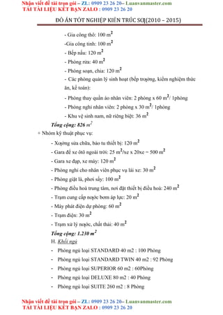 Nhận viết đề tài trọn gói – ZL: 0909 23 26 20– Luanvanmaster.com
TẢI TÀI LIỆU KẾT BẠN ZALO : 0909 23 26 20
Nhận viết đề tài trọn gói – ZL: 0909 23 26 20– Luanvanmaster.com
TẢI TÀI LIỆU KẾT BẠN ZALO : 0909 23 26 20
ĐỒ ÁN TỐT NGHIỆP KIẾN TRÚC SƢ(2010 – 2015)
- Gia công thô: 100 m2
-Gia công tinh: 100 m2
- Bếp nấu: 120 m2
- Phòng rửa: 40 m2
- Phòng soạn, chia: 120 m2
- Các phòng quản lý sinh hoạt (bếp trƣởng, kiểm nghiệm thức
ăn, kế toán):
- Phòng thay quần áo nhân viên: 2 phòng x 60 m2
/ 1phòng
- Phòng nghỉ nhân viên: 2 phòng x 30 m2
/ 1phòng
- Khu vệ sinh nam, nữ riêng biệt: 36 m2
Tổng cộng: 826 m2
+ Nhóm kỹ thuật phục vụ:
- Xƣởng sửa chữa, bảo tu thiết bị: 120 m2
- Gara để xe ôtô ngoài trời: 25 m2
/xe x 20xe = 500 m2
- Gara xe đạp, xe máy: 120 m2
- Phòng nghỉ cho nhân viên phục vụ lái xe: 30 m2
- Phòng giặt là, phơi sấy: 100 m2
- Phòng điều hoà trung tâm, nơi đặt thiết bị điều hoà: 240 m2
- Trạm cung cấp nƣớc bơm áp lực: 20 m2
- Máy phát điện dự phòng: 60 m2
- Trạm điện: 30 m2
- Trạm xử lý nƣớc, chất thải: 40 m2
Tổng cộng: 1.230 m2
H. Khối ngủ
- Phòng ngủ loại STANDARD 40 m2 : 100 Phòng
- Phòng ngủ loại STANDARD TWIN 40 m2 : 92 Phòng
- Phòng ngủ loại SUPERIOR 60 m2 : 60Phòng
- Phòng ngủ loại DELUXE 80 m2 : 40 Phòng
- Phòng ngủ loại SUITE 260 m2 : 8 Phòng
 