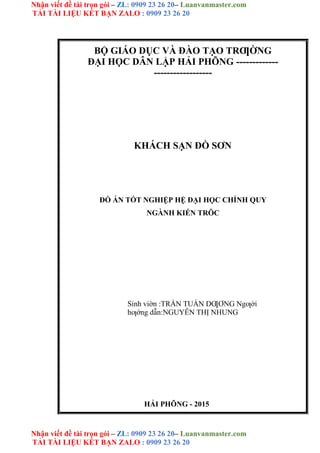 Nhận viết đề tài trọn gói – ZL: 0909 23 26 20– Luanvanmaster.com
TẢI TÀI LIỆU KẾT BẠN ZALO : 0909 23 26 20
Nhận viết đề tài trọn gói – ZL: 0909 23 26 20– Luanvanmaster.com
TẢI TÀI LIỆU KẾT BẠN ZALO : 0909 23 26 20
BỘ GIÁO DỤC VÀ ĐÀO TẠO TRƢỜNG
ĐẠI HỌC DÂN LẬP HẢI PHÕNG -------------
------------------
KHÁCH SẠN ĐỒ SƠN
ĐỒ ÁN TỐT NGHIỆP HỆ ĐẠI HỌC CHÍNH QUY
NGÀNH KIẾN TRÖC
Sinh viờn :TRẦN TUẤN DƢƠNG Ngƣời
hƣớng dẫn:NGUYỄN THỊ NHUNG
HẢI PHÕNG - 2015
 