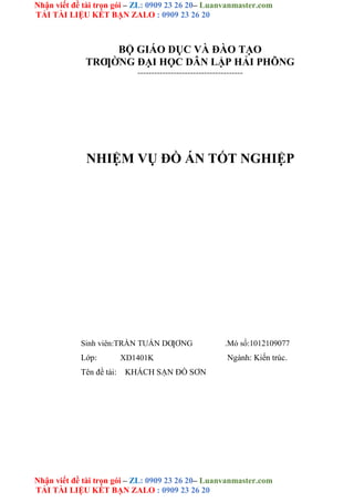 Nhận viết đề tài trọn gói – ZL: 0909 23 26 20– Luanvanmaster.com
TẢI TÀI LIỆU KẾT BẠN ZALO : 0909 23 26 20
Nhận viết đề tài trọn gói – ZL: 0909 23 26 20– Luanvanmaster.com
TẢI TÀI LIỆU KẾT BẠN ZALO : 0909 23 26 20
BỘ GIÁO DỤC VÀ ĐÀO TẠO
TRƢỜNG ĐẠI HỌC DÂN LẬP HẢI PHÕNG
--------------------------------------
NHIỆM VỤ ĐỒ ÁN TỐT NGHIỆP
Sinh viên:TRẦN TUẤN DƢƠNG .Mó số:1012109077
Lớp: XD1401K Ngành: Kiến trúc.
Tên đề tài: KHÁCH SẠN ĐỒ SƠN
 