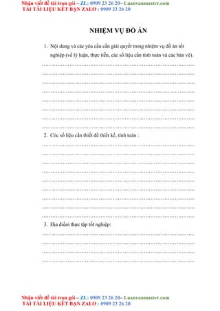 Nhận viết đề tài trọn gói – ZL: 0909 23 26 20– Luanvanmaster.com
TẢI TÀI LIỆU KẾT BẠN ZALO : 0909 23 26 20
Nhận viết đề tài trọn gói – ZL: 0909 23 26 20– Luanvanmaster.com
TẢI TÀI LIỆU KẾT BẠN ZALO : 0909 23 26 20
NHIỆM VỤ ĐỒ ÁN
1. Nội dung và các yêu cầu cần giải quyết trong nhiệm vụ đồ án tốt
nghiệp (về lý luận, thực tiễn, các số liệu cần tính toán và các bản vẽ).
……………………………………………………………………………..
……………………………………………………………………………..
……………………………………………………………………………..
……………………………………………………………………………..
……………………………………………………………………………..
……………………………………………………………………………..
……………………………………………………………………………..
……………………………………………………………………………..
2. Cỏc số liệu cần thiết để thiết kế, tính toán :
……………………………………………………………………………..
……………………………………………………………………………..
……………………………………………………………………………..
……………………………………………………………………………..
……………………………………………………………………………..
……………………………………………………………………………..
……………………………………………………………………………..
……………………………………………………………………………..
……………………………………………………………………………..
3. Địa điểm thực tập tốt nghiệp:
……………………………………………………………………………..
……………………………………………………………………………..
……………………………………………………………………………..
……………………………………………………………………………..
 