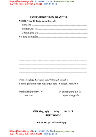 Nhận viết đề tài trọn gói – ZL: 0909 23 26 20– Luanvanmaster.com
TẢI TÀI LIỆU KẾT BẠN ZALO : 0909 23 26 20
Nhận viết đề tài trọn gói – ZL: 0909 23 26 20– Luanvanmaster.com
TẢI TÀI LIỆU KẾT BẠN ZALO : 0909 23 26 20
CÁN BỘ HƢỚNG DẪN ĐỒ ÁN TỐT
NGHIỆP Cán bộ hƣớng dẫn thứ nhất:
Họ và tờn: .....................................................................................................
Học hàm, học vị: ...........................................................................................
Cơ quan công tác: ..........................................................................................
Nội dung hƣớng dẫn: .........................................................................................
.............................................................................................................................
.............................................................................................................................
.............................................................................................................................
.............................................................................................................................
.............................................................................................................................
.............................................................................................................................
.............................................................................................................................
.............................................................................................................................
.............................................................................................................................
Đề tài tốt nghiệp đƣợc giao ngày 06 tháng 4 năm 2015
Yêu cầu phải hoàn thành xong trƣớc ngày 18 tháng 07 năm 2015
Đã nhận nhiệm vụ ĐATN
Sinh viên
Đã giao nhiệm vụ ĐATN
Người hướng dẫn
Hải Phũng, ngày ...... tháng........năm 2015
HIỆU TRƢỞNG
GS.TS.NGƢT Trần Hữu Nghị
 