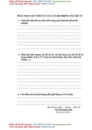 Nhận viết đề tài trọn gói – ZL: 0909 23 26 20– Luanvanmaster.com
TẢI TÀI LIỆU KẾT BẠN ZALO : 0909 23 26 20
Nhận viết đề tài trọn gói – ZL: 0909 23 26 20– Luanvanmaster.com
TẢI TÀI LIỆU KẾT BẠN ZALO : 0909 23 26 20
PHẦN NHẬN XÉT TÓM TẮT CỦA CÁN BỘ HƢỚNG DẪN ĐỒ ÁN
1. Tinh thần thái độ của sinh viờn trong quá trình làm đồ án tốt
nghiệp:
……………………………………………………………………………..
……………………………………………………………………………..
……………………………………………………………………………..
……………………………………………………………………………..
……………………………………………………………………………..
……………………………………………………………………………..
……………………………………………………………………………..
……………………………………………………………………………..
2. Đánh giá chất lƣợng của đồ án (so với nội dung yêu cầu đó đề ra
trong nhiệm vụ Đ.A.T.N trên các mặt lý luận, thực tiễn, tính toán
số liệu…):
……………………………………………………………………………..
……………………………………………………………………………..
……………………………………………………………………………..
……………………………………………………………………………..
……………………………………………………………………………..
……………………………………………………………………………..
……………………………………………………………………………..
……………………………………………………………………………..
……………………………………………………………………………..
3. Cho điểm của cán bộ hƣớng dẫn (ghi bằng cả số và chữ):
……………………………………………………………………………..
……………………………………………………………………………..
……………………………………………………………………………..
Hải Phòng, ngày … tháng … năm 20…
Cán bộ hƣớng dẫn
(họ tên và chữ ký)
 