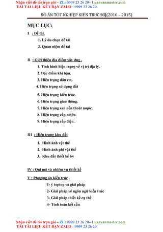 Nhận viết đề tài trọn gói – ZL: 0909 23 26 20– Luanvanmaster.com
TẢI TÀI LIỆU KẾT BẠN ZALO : 0909 23 26 20
Nhận viết đề tài trọn gói – ZL: 0909 23 26 20– Luanvanmaster.com
TẢI TÀI LIỆU KẾT BẠN ZALO : 0909 23 26 20
ĐỒ ÁN TỐT NGHIỆP KIẾN TRÚC SƢ(2010 – 2015)
MỤC LỤC:
I : Đề tài.
1. Lý do chọn đề tài
2. Quan niệm đề tài
II : Giới thiệu địa điểm xây dng .
1. Tình hình hiện trạng về vị trí địa lý.
2. Đặc điểm khí hậu.
3. Hiện trạng dân cƣ.
4. Hiện trạng sử dụng đất
5. Hiện trạng kiến trúc.
6. Hiện trạng giao thông.
7. Hiện trạng san nền thoát nƣớc.
8. Hiện trạng cấp nƣớc.
9. Hiện trạng cấp điện.
III : Hiện trạng khu đất
1. Hình ảnh vật thể
2. Hình ảnh phi vật thể
3. Khu đất thiết kế 64
IV : Qui mô và nhiệm vụ thiết kế
V : Phƣơng án kiến trúc .
1- ý tƣởng và giải pháp
2- Giải pháp về ngôn ngữ kiến trúc
3- Giải pháp thiết kế cụ thể
4- Tính toán kết cấu
 