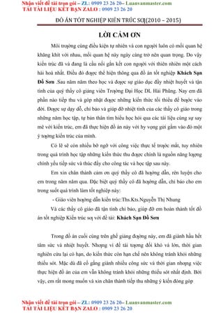 Nhận viết đề tài trọn gói – ZL: 0909 23 26 20– Luanvanmaster.com
TẢI TÀI LIỆU KẾT BẠN ZALO : 0909 23 26 20
Nhận viết đề tài trọn gói – ZL: 0909 23 26 20– Luanvanmaster.com
TẢI TÀI LIỆU KẾT BẠN ZALO : 0909 23 26 20
ĐỒ ÁN TỐT NGHIỆP KIẾN TRÚC SƢ(2010 – 2015)
LỜI CẢM ƠN
Môi trƣờng cùng điều kiện tự nhiên và con ngƣời luôn có mối quan hệ
khăng khít với nhau, mối quan hệ này ngày càng trở nên quan trọng. Do vậy
kiến trúc đã và đang là cầu nối gắn kết con ngƣời với thiên nhiên một cách
hài hoà nhất. Điều đó đƣợc thể hiện thông qua đồ án tốt nghiệp Khách Sạn
Đồ Sơn .Sau năm năm theo học và đƣợc sự giáo dục đầy nhiệt huyết và tận
tình của quý thầy cô giảng viên Trƣờng Đại Học DL Hải Phũng. Nay em đã
phần nào tiếp thu và góp nhặt đƣợc những kiến thức tối thiểu để bƣớc vào
đời. Đƣợc sự dạy dỗ, chỉ bảo và giúp đỡ nhiệt tình của các thầy cô giáo trong
những năm học tập, tự bản thân tìm hiểu học hỏi qua các tài liệu cùng sự say
mê với kiến trúc, em đã thực hiện đồ án này với hy vọng gửi gắm vào đó một
ý tƣởng kiến trúc của mình.
Có lẽ sẽ còn nhiều bỡ ngỡ với công việc thực tế trƣớc mắt, tuy nhiên
trong quá trình học tập những kiến thức thu đƣợc chính là nguồn năng lƣợng
chính yếu tiếp sức và thúc đẩy cho công tác và học tập sau này.
Em xin chân thành cảm ơn quý thầy cô đã hƣớng dẫn, rèn luyện cho
em trong năm năm qua. Đặc biệt quý thầy cô đã hƣớng dẫn, chỉ bảo cho em
trong suốt quá trình làm tốt nghiêp này:
- Giáo viên hƣớng dẫn kiến trúc:Ths.Kts.Nguyễn Thị Nhung
Và các thầy cô giáo đã tận tình chỉ bảo, giúp đỡ em hoàn thành tốt đồ
án tốt nghiệp Kiến trúc sƣ với đề tài: Khách Sạn Đồ Sơn
Trong đồ án cuối cùng trên ghế giảng đƣờng này, em đã giành hầu hết
tâm sức và nhiệt huyết. Nhƣng vì đề tài tƣơng đối khó và lớn, thời gian
nghiên cứu lại có hạn, do kiến thức còn hạn chế nên không tránh khỏi những
thiếu sót. Mặc dù đã cố gắng giành nhiều công sức và thời gian nhƣng việc
thực hiện đồ án của em vẫn không tránh khỏi những thiếu sót nhất định. Bởi
vậy, em rất mong muốn và xin chân thành tiếp thu những ý kiến đóng góp
 