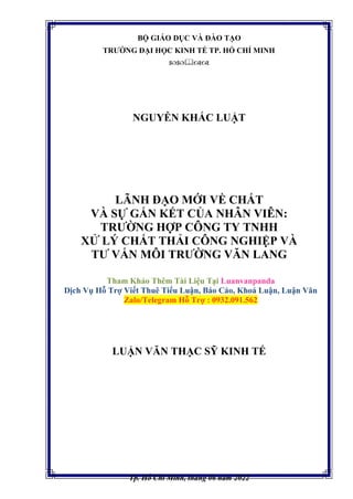 BỘ GIÁO DỤC VÀ ĐÀO TẠO
TRƯỜNG ĐẠI HỌC KINH TẾ TP. HỒ CHÍ MINH

NGUYỄN KHẮC LUẬT
LÃNH ĐẠO MỚI VỀ CHẤT
VÀ SỰ GẮN KẾT CỦA NHÂN VIÊN:
TRƯỜNG HỢP CÔNG TY TNHH
XỬ LÝ CHẤT THẢI CÔNG NGHIỆP VÀ
TƯ VẤN MÔI TRƯỜNG VĂN LANG
Tham Khảo Thêm Tài Liệu Tại Luanvanpanda
Dịch Vụ Hỗ Trợ Viết Thuê Tiểu Luận, Báo Cáo, Khoá Luận, Luận Văn
Zalo/Telegram Hỗ Trợ : 0932.091.562
LUẬN VĂN THẠC SỸ KINH TẾ
Tp. Hồ Chí Minh, tháng 06 năm 2022
 