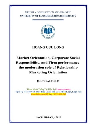 MINISTRY OF EDUCATION AND TRAINING
UNIVERSITY OF ECONOMICS HO CHI MINH CITY
HOANG CUU LONG
Market Orientation, Corporate Social
Responsibility, and Firm performance:
the moderation role of Relationship
Marketing Orientation
DOCTORAL THESIS
Tham Khảo Thêm Tài Liệu Tại Luanvanpanda
Dịch Vụ Hỗ Trợ Viết Thuê Tiểu Luận, Báo Cáo, Khoá Luận, Luận Văn
Zalo/Telegram Hỗ Trợ : 0932.091.562
Ho Chi Minh City, 2022
 