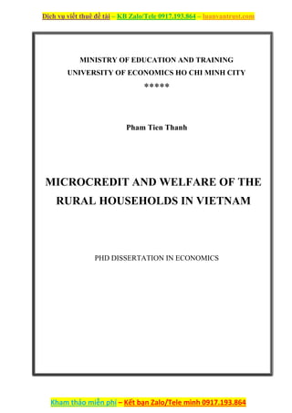 Dịch vụ viết thuê đề tài – KB Zalo/Tele 0917.193.864 – luanvantrust.com
Kham thảo miễn phí – Kết bạn Zalo/Tele mình 0917.193.864
MINISTRY OF EDUCATION AND TRAINING
UNIVERSITY OF ECONOMICS HO CHI MINH CITY
*****
Pham Tien Thanh
MICROCREDIT AND WELFARE OF THE
RURAL HOUSEHOLDS IN VIETNAM
PHD DISSERTATION IN ECONOMICS
 