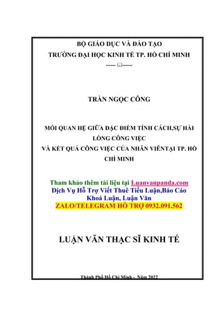 BỘ GIÁO DỤC VÀ ĐÀO TẠO
TRƯỜNG ĐẠI HỌC KINH TẾ TP. HỒ CHÍ MINH
------ ------
TRẦN NGỌC CÔNG
MỐI QUAN HỆ GIỮA ĐẶC ĐIỂM TÍNH CÁCH,SỰ HÀI
LÒNG CÔNG VIỆC
VÀ KẾT QUẢ CÔNG VIỆC CỦA NHÂN VIÊNTẠI TP. HỒ
CHÍ MINH
Tham khảo thêm tài liệu tại Luanvanpanda.com
Dịch Vụ Hỗ Trợ Viết Thuê Tiểu Luận,Báo Cáo
Khoá Luận, Luận Văn
ZALO/TELEGRAM HỖ TRỢ 0932.091.562
LUẬN VĂN THẠC SĨ KINH TẾ
Thành Phố Hồ Chí Minh - Năm 2022
 