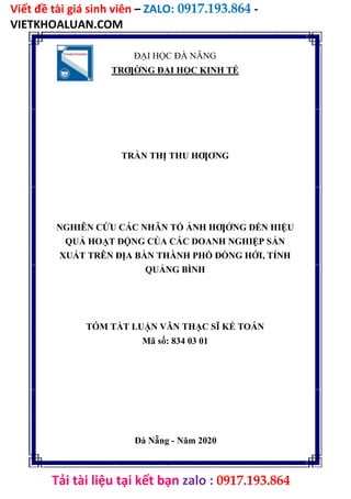 Viết đề tài giá sinh viên – ZALO: 0917.193.864 -
VIETKHOALUAN.COM
Tải tài liệu tại kết bạn zalo : 0917.193.864
ĐẠI HỌC ĐÀ NẴNG
TRƢỜNG ĐẠI HỌC KINH TẾ
TRẦN THỊ THU HƢƠNG
NGHIÊN CỨU CÁC NHÂN TỐ ẢNH HƢỞNG ĐẾN HIỆU
QUẢ HOẠT ĐỘNG CỦA CÁC DOANH NGHIỆP SẢN
XUẤT TRÊN ĐỊA BÀN THÀNH PHỐ ĐỒNG HỚI, TỈNH
QUẢNG BÌNH
TÓM TẮT LUẬN VĂN THẠC SĨ KẾ TOÁN
Mã số: 834 03 01
Đà Nẵng - Năm 2020
 