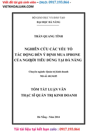 Viết đề tài giá sinh viên – ZALO: 0917.193.864 -
VIETKHOALUAN.COM
Tải tài liệu tại kết bạn zalo : 0917.193.864
BỘ GIÁO DỤC VÀ ĐÀO TẠO
ĐẠI HỌC ĐÀ NẴNG
TRẦN QUANG TÍNH
NGHIÊN CỨU CÁC YẾU TỐ
TÁC ĐỘNG ĐẾN Ý ĐỊNH MUA IPHONE
CỦA NGƢỜI TIÊU DÙNG TẠI ĐÀ NẴNG
Chuyên ngành: Quản trị kinh doanh
Mã số: 60.34.05
TÓM TẮT LUẬN VĂN
THẠC SĨ QUẢN TRỊ KINH DOANH
Đà Nẵng - Năm 2014
 