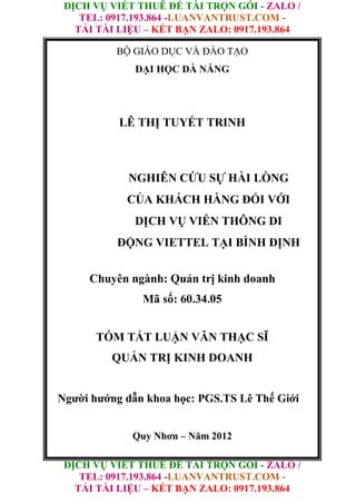 DỊCH VỤ VIẾT THUÊ ĐỀ TÀI TRỌN GÓI - ZALO /
TEL: 0917.193.864 -LUANVANTRUST.COM -
TẢI TÀI LIỆU – KẾT BẠN ZALO: 0917.193.864
DỊCH VỤ VIẾT THUÊ ĐỀ TÀI TRỌN GÓI - ZALO /
TEL: 0917.193.864 -LUANVANTRUST.COM -
TẢI TÀI LIỆU – KẾT BẠN ZALO: 0917.193.864
BỘ GIÁO DỤC VÀ ĐÀO TẠO
ĐẠI HỌC ĐÀ NẴNG
LÊ THỊ TUYẾT TRINH
NGHIÊN CỨU SỰ HÀI LÒNG
CỦA KHÁCH HÀNG ĐỐI VỚI
DỊCH VỤ VIỄN THÔNG DI
ĐỘNG VIETTEL TẠI BÌNH ĐỊNH
Chuyên ngành: Quản trị kinh doanh
Mã số: 60.34.05
TÓM TẮT LUẬN VĂN THẠC SĨ
QUẢN TRỊ KINH DOANH
Người hướng dẫn khoa học: PGS.TS Lê Thế Giới
Quy Nhơn – Năm 2012
 