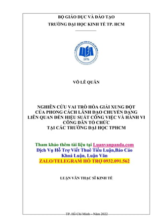 BỘ GIÁO DỤC VÀ ĐÀO TẠO
TRƯỜNG ĐẠI HỌC KINH TẾ TP. HCM
VÕ LÊ QUÂN
NGHIÊN CỨU VAI TRÒ HÒA GIẢI XUNG ĐỘT
CỦA PHONG CÁCH LÃNH ĐẠO CHUYỂN DẠNG
LIÊN QUAN ĐẾN HIỆU SUẤT CÔNG VIỆC VÀ HÀNH VI
CÔNG DÂN TỔ CHỨC
TẠI CÁC TRƯỜNG ĐẠI HỌC TPHCM
Tham khảo thêm tài liệu tại Luanvanpanda.com
Dịch Vụ Hỗ Trợ Viết Thuê Tiểu Luận,Báo Cáo
Khoá Luận, Luận Văn
ZALO/TELEGRAM HỖ TRỢ 0932.091.562
LUẬN VĂN THẠC SĨ KINH TẾ
TP. Hồ Chí Minh – Năm 2022
 