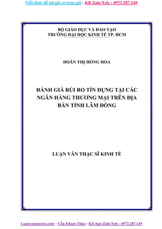 Viết thuê đề tài giá rẻ trọn gói - KB Zalo/Tele : 0973.287.149
Luanvanmaster.com – Cần Kham Thảo - Kết bạn Zalo/Tele : 0973.287.149
BỘ GIÁO DỤC VÀ ĐÀO TẠO
TRƯỜNG ĐẠI HỌC KINH TẾ TP. HCM
DOÃN THỊ HỒNG HOA
ĐÁNH GIÁ RỦI RO TÍN DỤNG TẠI CÁC
NGÂN HÀNG THƯƠNG MẠI TRÊN ĐỊA
BÀN TỈNH LÂM ĐỒNG
LUẬN VĂN THẠC SĨ KINH TẾ
 