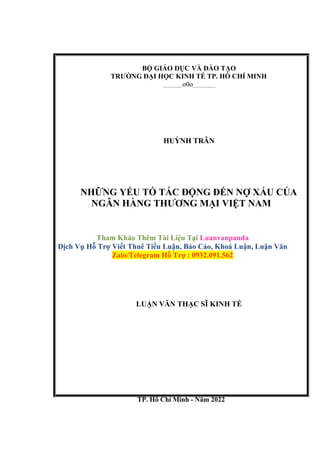 BỘ GIÁO DỤC VÀ ĐÀO TẠO
TRƯỜNG ĐẠI HỌC KINH TẾ TP. HỒ CHÍ MINH
o0o
HUỲNH TRÂN
NHỮNG YẾU TỐ TÁC ĐỘNG ĐẾN NỢ XẤU CỦA
NGÂN HÀNG THƯƠNG MẠI VIỆT NAM
Tham Khảo Thêm Tài Liệu Tại Luanvanpanda
Dịch Vụ Hỗ Trợ Viết Thuê Tiểu Luận, Báo Cáo, Khoá Luận, Luận Văn
Zalo/Telegram Hỗ Trợ : 0932.091.562
LUẬN VĂN THẠC SĨ KINH TẾ
TP. Hồ Chí Minh - Năm 2022
 