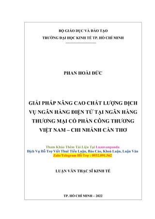 BỘ GIÁO DỤC VÀ ĐÀO TẠO
TRƯỜNG ĐẠI HỌC KINH TẾ TP. HỒ CHÍ MINH
PHAN HOÀI ĐỨC
GIẢI PHÁP NÂNG CAO CHẤT LƯỢNG DỊCH
VỤ NGÂN HÀNG ĐIỆN TỬ TẠI NGÂN HÀNG
THƯƠNG MẠI CỔ PHẦN CÔNG THƯƠNG
VIỆT NAM – CHI NHÁNH CẦN THƠ
Tham Khảo Thêm Tài Liệu Tại Luanvanpanda
Dịch Vụ Hỗ Trợ Viết Thuê Tiểu Luận, Báo Cáo, Khoá Luận, Luận Văn
Zalo/Telegram Hỗ Trợ : 0932.091.562
LUẬN VĂN THẠC SĨ KINH TẾ
TP. HỒ CHÍ MINH – 2022
 