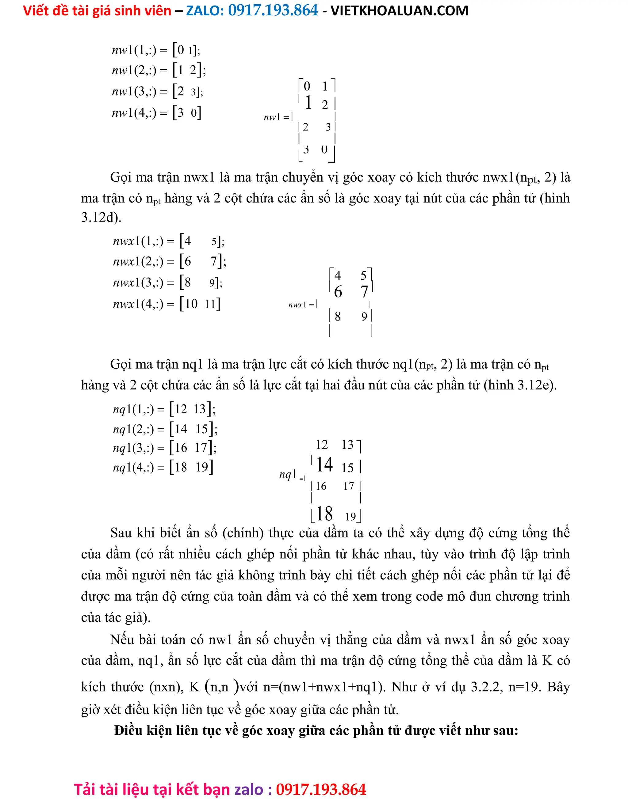 Viết đề tài giá sinh viên – ZALO: 0917.193.864 - VIETKHOALUAN.COM
Tải tài liệu tại kết bạn zalo : 0917.193.864
nw1(1,:)0 1;
nw1(2,:)1 2;
nw1(3,:)2 3;
nw1(4,:)3 0
0 1 

1 2 
nw1 
2 3
 

3 0

Gọi ma trận nwx1 là ma trận chuyển vị góc xoay có kích thước nwx1(npt, 2) là
ma trận có npt hàng và 2 cột chứa các ẩn số là góc xoay tại nút của các phần tử (hình
3.12d).
nwx1(1,:)4 5;
nwx1(2,:)6 7;
nwx1(3,:)8 9;
nwx1(4,:)10 11
4 5

6 7
nwx1 
8 9

 
Gọi ma trận nq1 là ma trận lực cắt có kích thước nq1(npt, 2) là ma trận có npt
hàng và 2 cột chứa các ẩn số là lực cắt tại hai đầu nút của các phần tử (hình 3.12e).
nq1(1,:)12 13;
nq1(2,:)14 15;
nq1(3,:)16 17; 12 13 

nq1(4,:)18 19 nq1

14 15 
 
16 17
 
18 19
Sau khi biết ẩn số (chính) thực của dầm ta có thể xây dựng độ cứng tổng thể
của dầm (có rất nhiều cách ghép nối phần tử khác nhau, tùy vào trình độ lập trình
của mỗi người nên tác giả không trình bày chi tiết cách ghép nối các phần tử lại để
được ma trận độ cứng của toàn dầm và có thể xem trong code mô đun chương trình
của tác giả).
Nếu bài toán có nw1 ẩn số chuyển vị thẳng của dầm và nwx1 ẩn số góc xoay
của dầm, nq1, ẩn số lực cắt của dầm thì ma trận độ cứng tổng thể của dầm là K có
kích thước (nxn), Kn,nvới n=(nw1+nwx1+nq1). Như ở ví dụ 3.2.2, n=19. Bây
giờ xét điều kiện liên tục về góc xoay giữa các phần tử.
Điều kiện liên tục về góc xoay giữa các phần tử được viết như sau:
 