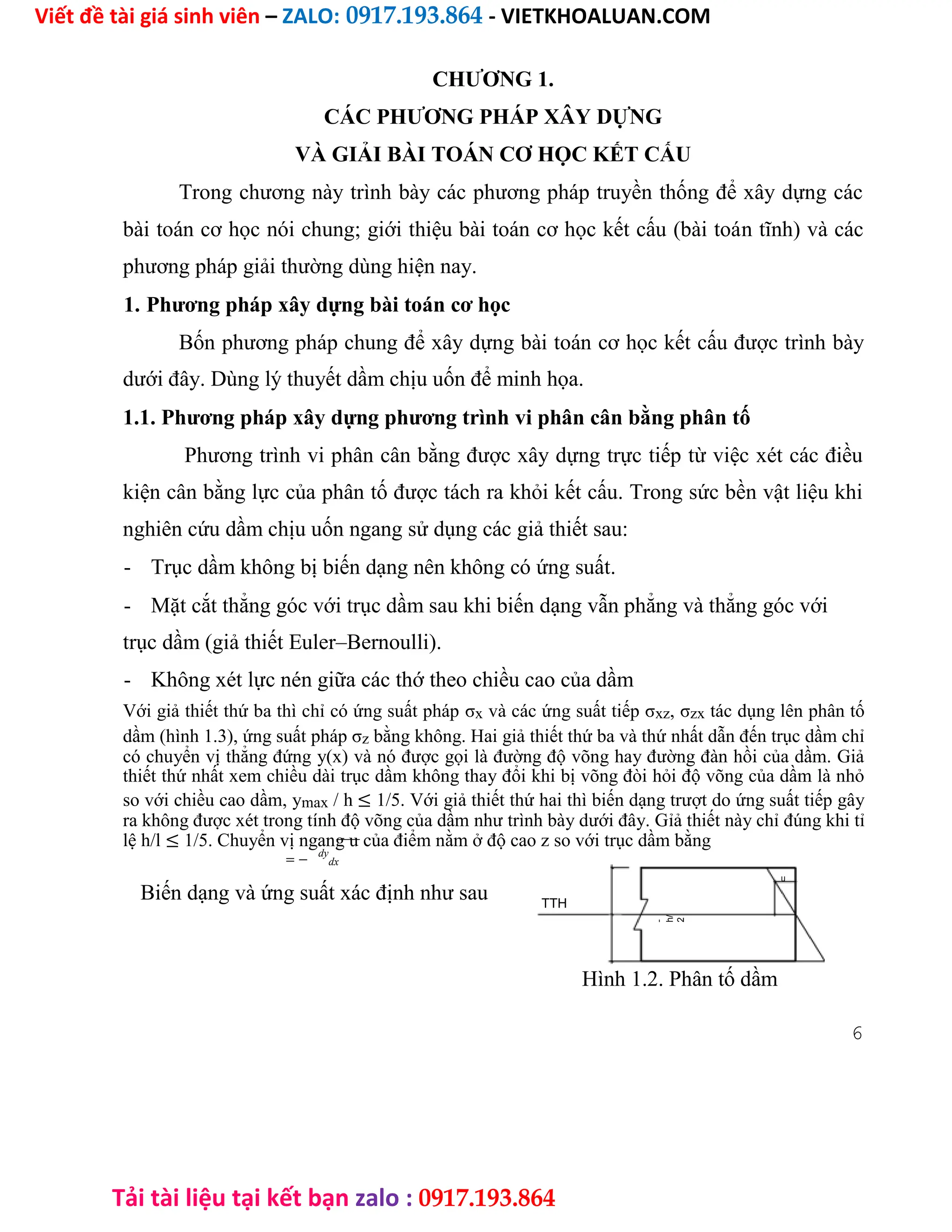 Viết đề tài giá sinh viên – ZALO: 0917.193.864 - VIETKHOALUAN.COM
Tải tài liệu tại kết bạn zalo : 0917.193.864
CHƯƠNG 1.
CÁC PHƯƠNG PHÁP XÂY DỰNG
VÀ GIẢI BÀI TOÁN CƠ HỌC KẾT CẤU
Trong chương này trình bày các phương pháp truyền thống để xây dựng các
bài toán cơ học nói chung; giới thiệu bài toán cơ học kết cấu (bài toán tĩnh) và các
phương pháp giải thường dùng hiện nay.
1. Phương pháp xây dựng bài toán cơ học
Bốn phương pháp chung để xây dựng bài toán cơ học kết cấu được trình bày
dưới đây. Dùng lý thuyết dầm chịu uốn để minh họa.
1.1. Phương pháp xây dựng phương trình vi phân cân bằng phân tố
Phương trình vi phân cân bằng được xây dựng trực tiếp từ việc xét các điều
kiện cân bằng lực của phân tố được tách ra khỏi kết cấu. Trong sức bền vật liệu khi
nghiên cứu dầm chịu uốn ngang sử dụng các giả thiết sau:
- Trục dầm không bị biến dạng nên không có ứng suất.
- Mặt cắt thẳng góc với trục dầm sau khi biến dạng vẫn phẳng và thẳng góc với
trục dầm (giả thiết Euler–Bernoulli).
- Không xét lực nén giữa các thớ theo chiều cao của dầm
Với giả thiết thứ ba thì chỉ có ứng suất pháp σx và các ứng suất tiếp σxz, σzx tác dụng lên phân tố
dầm (hình 1.3), ứng suất pháp σz bằng không. Hai giả thiết thứ ba và thứ nhất dẫn đến trục dầm chỉ
có chuyển vị thẳng đứng y(x) và nó được gọi là đường độ võng hay đường đàn hồi của dầm. Giả
thiết thứ nhất xem chiều dài trục dầm không thay đổi khi bị võng đòi hỏi độ võng của dầm là nhỏ
so với chiều cao dầm, ymax / h ≤ 1/5. Với giả thiết thứ hai thì biến dạng trượt do ứng suất tiếp gây
ra không được xét trong tính độ võng của dầm như trình bày dưới đây. Gỉả thiết này chỉ đúng khi tỉ
lệ h/l ≤ 1/5. Chuyển vị ngang u của điểm nằm ở độ cao z so với trục dầm bằng
= −
dy
dx
Biến dạng và ứng suất xác định như sau
u
TTH
h
/
2
Z
-
h/
2
Hình 1.2. Phân tố dầm
6
 