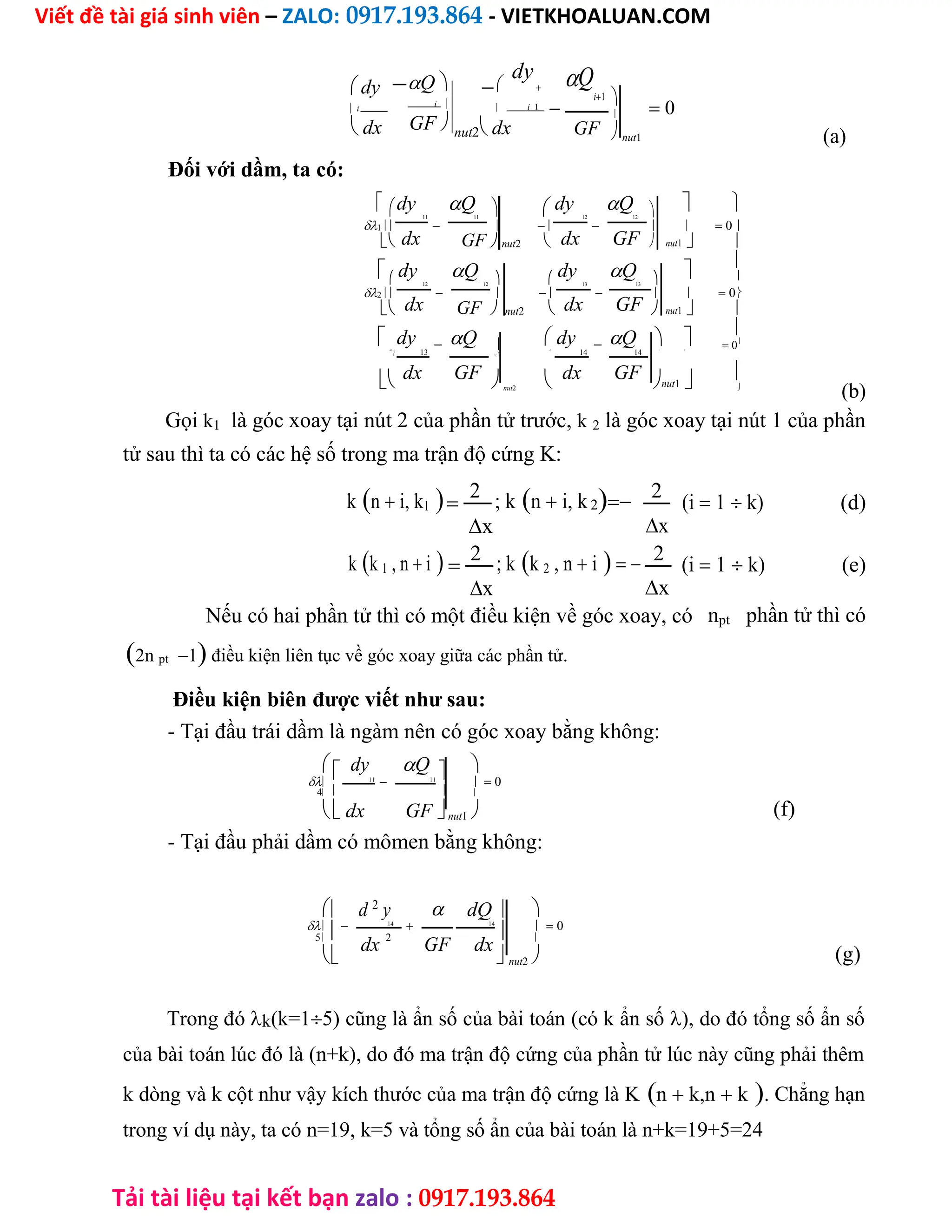 Viết đề tài giá sinh viên – ZALO: 0917.193.864 - VIETKHOALUAN.COM
Tải tài liệu tại kết bạn zalo : 0917.193.864
 dy
 i
 dx
Q
i 
GF

dy

 i 1

nut2 dx
Q
i1


 0

GF nut1 (a)
Đối với dầm, ta có:
dy Q  dy Q   
11 11 12 12
1        0
dx dx GF
 GFnut2   nut1 
 dy Q dy Q 

    
12 12 13 13
2        0
dx dx GF
 GFnut2  nut1 
 dy Q  dy Q  

    0
3
13 
14 14  
 13
dx GF   dx GF nut1 
nut2 
(b)
Gọi k1 là góc xoay tại nút 2 của phần tử trước, k 2 là góc xoay tại nút 1 của phần
tử sau thì ta có các hệ số trong ma trận độ cứng K:
kn i, k1
2 ; kn i, k2 2
(i 1 k) (d)
x
x
kk 1 , n i
2 ; kk 2 , n i 2
(i 1 k) (e)
x
x
Nếu có hai phần tử thì có một điều kiện về góc xoay, có npt phần tử thì có
2n pt1 điều kiện liên tục về góc xoay giữa các phần tử.
Điều kiện biên được viết như sau:
- Tại đầu trái dầm là ngàm nên có góc xoay bằng không:
 dy Q  

 11
 11
  0
 
4 
 dx GFnut1 
- Tại đầu phải dầm có mômen bằng không:
  
 d 2
y dQ 

 14
 14
   0
5
dx 2
GF dx 
 nut2 
(f)
(g)
Trong đók(k=15) cũng là ẩn số của bài toán (có k ẩn số), do đó tổng số ẩn số
của bài toán lúc đó là (n+k), do đó ma trận độ cứng của phần tử lúc này cũng phải thêm
k dòng và k cột như vậy kích thước của ma trận độ cứng là Kn k,n k. Chẳng hạn
trong ví dụ này, ta có n=19, k=5 và tổng số ẩn của bài toán là n+k=19+5=24
 