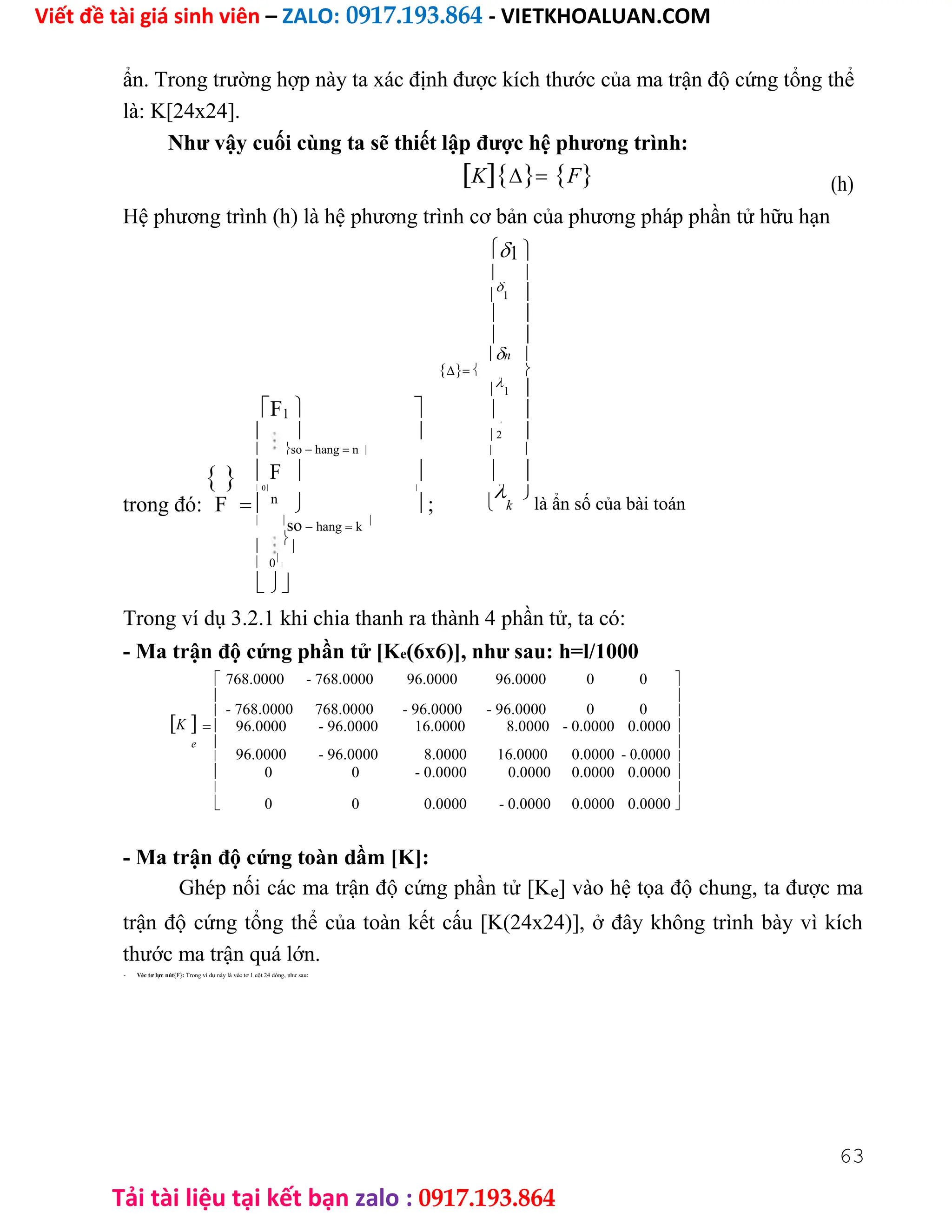 Viết đề tài giá sinh viên – ZALO: 0917.193.864 - VIETKHOALUAN.COM
Tải tài liệu tại kết bạn zalo : 0917.193.864
ẩn. Trong trường hợp này ta xác định được kích thước của ma trận độ cứng tổng thể
là: K[24x24].
Như vậy cuối cùng ta sẽ thiết lập được hệ phương trình:
KF (h)
Hệ phương trình (h) là hệ phương trình cơ bản của phương pháp phần tử hữu hạn
1 
 


1 
 
 
n 
 
F1 


1 
 
  


2
 so hang n  
  F    
trong đó:
 0 

k

là ẩn số của bài toán
F  n
  ;
 
so hang k




 0


Trong ví dụ 3.2.1 khi chia thanh ra thành 4 phần tử, ta có:
- Ma trận độ cứng phần tử [Ke(6x6)], như sau: h=l/1000
768.0000 - 768.0000 96.0000 96.0000 0 0 

- 768.0000 768.0000 - 96.0000 - 96.0000 0 0

K
 
 96.0000 - 96.0000 16.0000 8.0000 - 0.0000 0.0000 
e 
96.0000 - 96.0000 8.0000 16.0000 0.0000 - 0.0000

 
 0 0 - 0.0000 0.0000 0.0000 0.0000 

0 0 0.0000 - 0.0000 0.0000 0.0000

 
- Ma trận độ cứng toàn dầm [K]:
Ghép nối các ma trận độ cứng phần tử [Ke] vào hệ tọa độ chung, ta được ma
trận độ cứng tổng thể của toàn kết cấu [K(24x24)], ở đây không trình bày vì kích
thước ma trận quá lớn.
- Véc tơ lực nút{F}: Trong ví dụ này là véc tơ 1 cột 24 dòng, như sau:
63
 