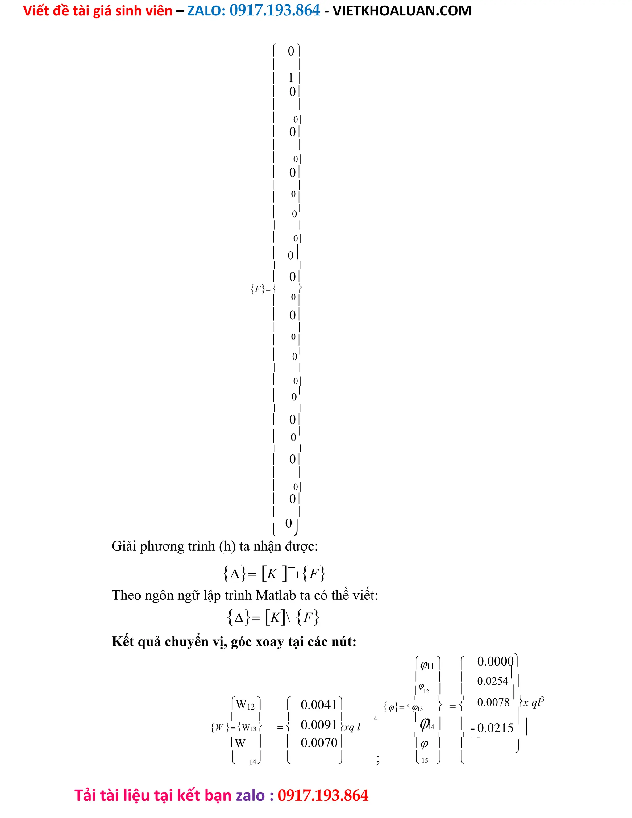 Viết đề tài giá sinh viên – ZALO: 0917.193.864 - VIETKHOALUAN.COM
Tải tài liệu tại kết bạn zalo : 0917.193.864
 0 

1

 
 0
 
 0
 0
 
 0
 0
 
 0

 0

 
 0
 0
 
 0
F 
 0

 0
 
 0

 0

 
 0
 0

 
 0
 0

 
 0
 
 0
 0
 

0

Giải phương trình (h) ta nhận được:
K
1F
Theo ngôn ngữ lập trình Matlab ta có thể viết:
KF
Kết quả chuyển vị, góc xoay tại các nút:
11  
  

12  
W12   0.0041
  
13  
  
0.0091
 4 
14  
WW13  xq l
W   
  
0.0070
;
  
 14   15  
0.0000
0.0254


0.0078

x ql3
- 0.0215


- 0.0313

 