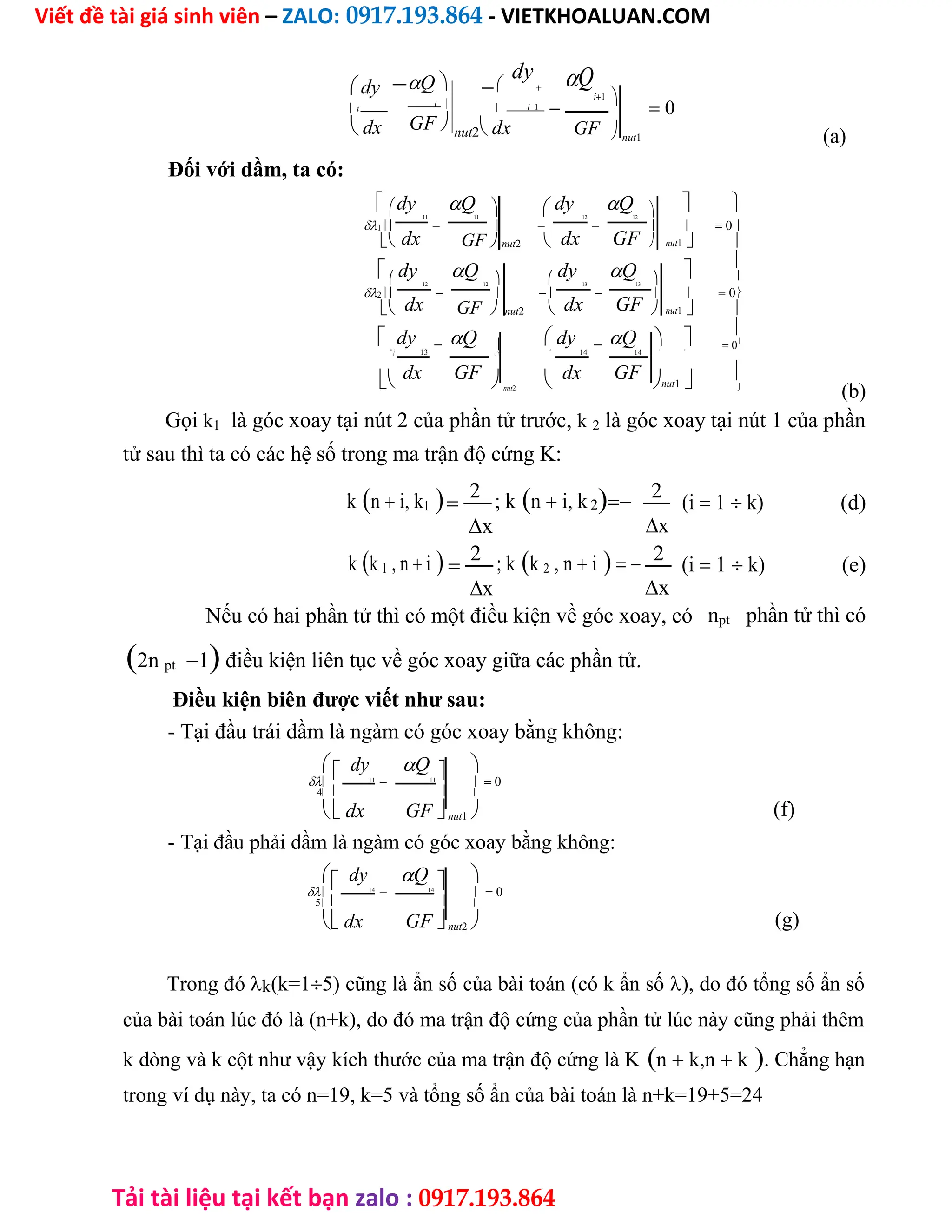 Viết đề tài giá sinh viên – ZALO: 0917.193.864 - VIETKHOALUAN.COM
Tải tài liệu tại kết bạn zalo : 0917.193.864
 dy
 i
 dx
Q
i 
GF

dy

 i 1

nut2 dx
Q
i1


 0

GF nut1 (a)
Đối với dầm, ta có:
dy Q  dy Q   
11 11 12 12
1        0
dx dx GF
 GFnut2   nut1 
 dy Q dy Q 

    
12 12 13 13
2        0
dx dx GF
 GFnut2  nut1 
 dy Q  dy Q  

    0
3
13 
14 14  
 13
dx GF   dx GF nut1 
nut2 
(b)
Gọi k1 là góc xoay tại nút 2 của phần tử trước, k 2 là góc xoay tại nút 1 của phần
tử sau thì ta có các hệ số trong ma trận độ cứng K:
kn i, k1
2 ; kn i, k2 2
(i 1 k) (d)
x
x
kk 1 , n i
2 ; kk 2 , n i 2
(i 1 k) (e)
x
x
Nếu có hai phần tử thì có một điều kiện về góc xoay, có npt phần tử thì có
2n pt1 điều kiện liên tục về góc xoay giữa các phần tử.
Điều kiện biên được viết như sau:
- Tại đầu trái dầm là ngàm có góc xoay bằng không:
 dy Q  

 11
 11
  0
 
4 
 dx GFnut1 
- Tại đầu phải dầm là ngàm có góc xoay bằng không:
 dy Q  
 14
 14
  0
 
5 
 dx GFnut2 
(f)
(g)
Trong đók(k=15) cũng là ẩn số của bài toán (có k ẩn số), do đó tổng số ẩn số
của bài toán lúc đó là (n+k), do đó ma trận độ cứng của phần tử lúc này cũng phải thêm
k dòng và k cột như vậy kích thước của ma trận độ cứng là Kn k,n k. Chẳng hạn
trong ví dụ này, ta có n=19, k=5 và tổng số ẩn của bài toán là n+k=19+5=24
 