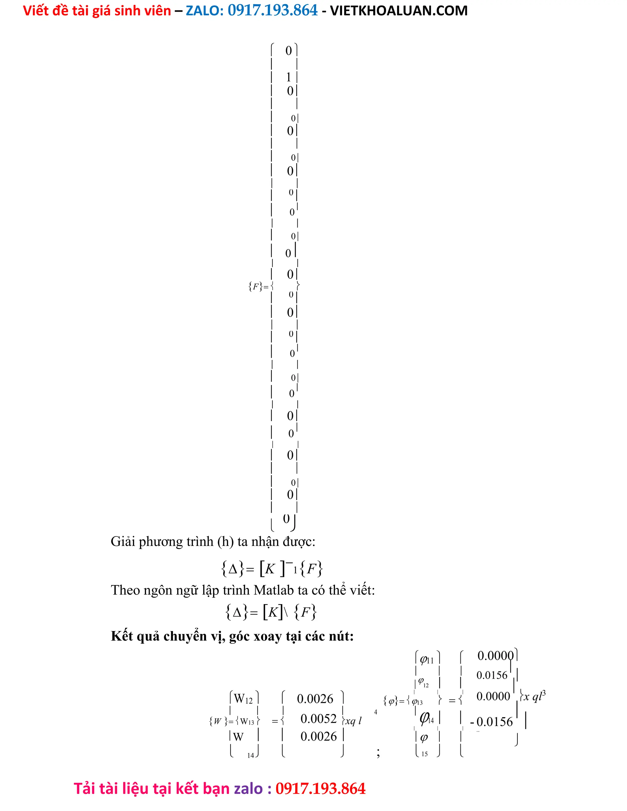 Viết đề tài giá sinh viên – ZALO: 0917.193.864 - VIETKHOALUAN.COM
Tải tài liệu tại kết bạn zalo : 0917.193.864
 0 

1

 
 0
 
 0
 0
 
 0
 0
 
 0

 0

 
 0
 0
 
 0
F 
 0

 0
 
 0

 0

 
 0
 0

 
 0
 0

 
 0
 
 0
 0
 

0

Giải phương trình (h) ta nhận được:
K
1F
Theo ngôn ngữ lập trình Matlab ta có thể viết:
KF
Kết quả chuyển vị, góc xoay tại các nút:
11  
  

12  
W12   0.0026 
  
13  
  
0.0052
 4 
14  
WW13  xq l
W   
  
0.0026
;
  
 14   15  
0.0000
0.0156


0.0000

x ql3
- 0.0156


- 0.0000

 
