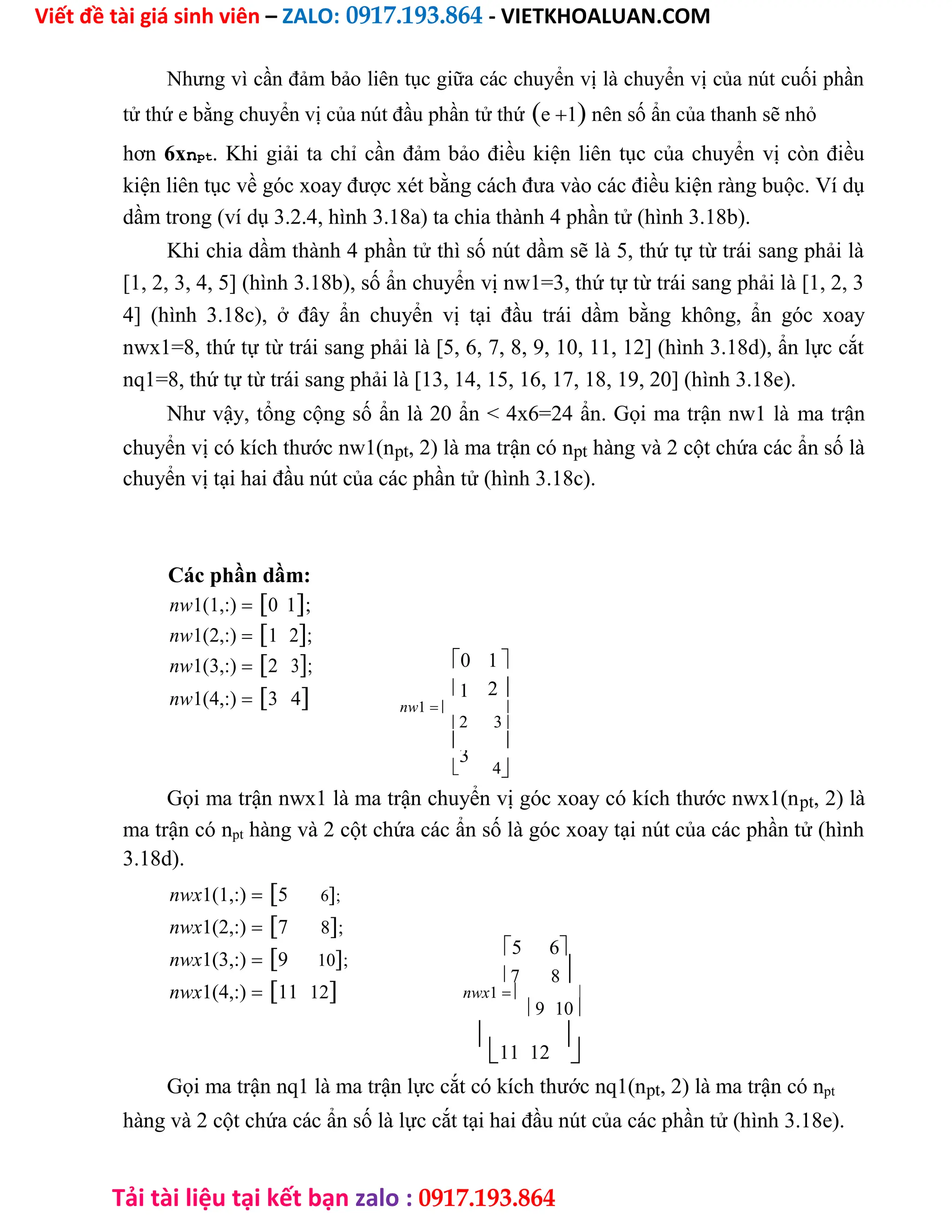 Viết đề tài giá sinh viên – ZALO: 0917.193.864 - VIETKHOALUAN.COM
Tải tài liệu tại kết bạn zalo : 0917.193.864
Nhưng vì cần đảm bảo liên tục giữa các chuyển vị là chuyển vị của nút cuối phần
tử thứ e bằng chuyển vị của nút đầu phần tử thứe1 nên số ẩn của thanh sẽ nhỏ
hơn 6xnpt. Khi giải ta chỉ cần đảm bảo điều kiện liên tục của chuyển vị còn điều
kiện liên tục về góc xoay được xét bằng cách đưa vào các điều kiện ràng buộc. Ví dụ
dầm trong (ví dụ 3.2.4, hình 3.18a) ta chia thành 4 phần tử (hình 3.18b).
Khi chia dầm thành 4 phần tử thì số nút dầm sẽ là 5, thứ tự từ trái sang phải là
[1, 2, 3, 4, 5] (hình 3.18b), số ẩn chuyển vị nw1=3, thứ tự từ trái sang phải là [1, 2, 3
4] (hình 3.18c), ở đây ẩn chuyển vị tại đầu trái dầm bằng không, ẩn góc xoay
nwx1=8, thứ tự từ trái sang phải là [5, 6, 7, 8, 9, 10, 11, 12] (hình 3.18d), ẩn lực cắt
nq1=8, thứ tự từ trái sang phải là [13, 14, 15, 16, 17, 18, 19, 20] (hình 3.18e).
Như vậy, tổng cộng số ẩn là 20 ẩn < 4x6=24 ẩn. Gọi ma trận nw1 là ma trận
chuyển vị có kích thước nw1(npt, 2) là ma trận có npt hàng và 2 cột chứa các ẩn số là
chuyển vị tại hai đầu nút của các phần tử (hình 3.18c).
Các phần dầm:
nw1(1,:)0 1;
nw1(2,:)1 2;
nw1(3,:)2 3;
nw1(4,:)3 4
0 1 
1 2 
nw1 
2 3
 

3
4
Gọi ma trận nwx1 là ma trận chuyển vị góc xoay có kích thước nwx1(npt, 2) là
ma trận có npt hàng và 2 cột chứa các ẩn số là góc xoay tại nút của các phần tử (hình
3.18d).
nwx1(1,:)5 6;
nwx1(2,:)7 8;
nwx1(3,:)9 10;
nwx1(4,:)11 12
5 6
7 8
nwx1 
9 10

11 12

Gọi ma trận nq1 là ma trận lực cắt có kích thước nq1(npt, 2) là ma trận có npt
hàng và 2 cột chứa các ẩn số là lực cắt tại hai đầu nút của các phần tử (hình 3.18e).
 