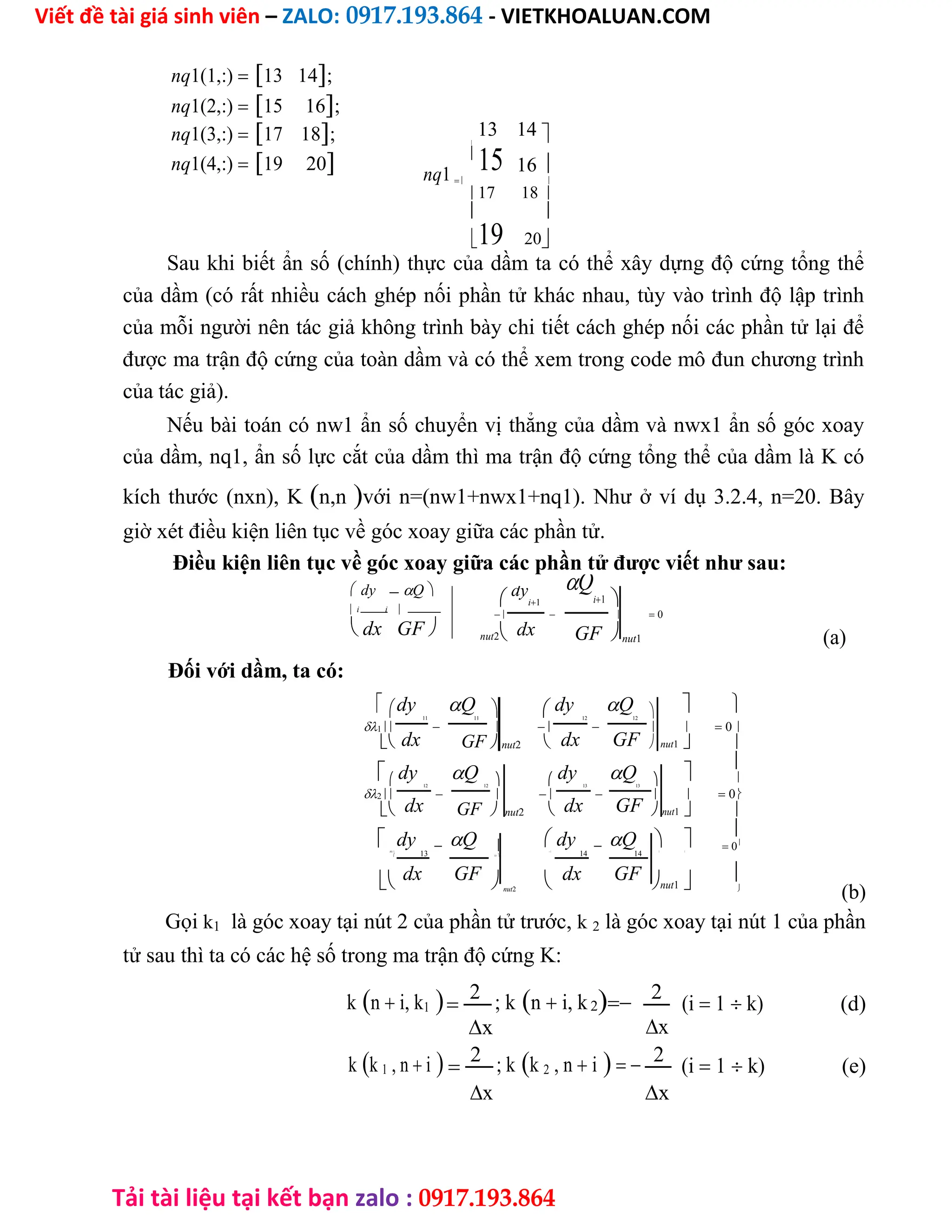 Viết đề tài giá sinh viên – ZALO: 0917.193.864 - VIETKHOALUAN.COM
Tải tài liệu tại kết bạn zalo : 0917.193.864
nq1(1,:)13 14;
nq1(2,:)15 16;
nq1(3,:)17 18; 13 14 

nq1(4,:)19 20 nq1

15 16 
 
17 18
 
19 20
Sau khi biết ẩn số (chính) thực của dầm ta có thể xây dựng độ cứng tổng thể
của dầm (có rất nhiều cách ghép nối phần tử khác nhau, tùy vào trình độ lập trình
của mỗi người nên tác giả không trình bày chi tiết cách ghép nối các phần tử lại để
được ma trận độ cứng của toàn dầm và có thể xem trong code mô đun chương trình
của tác giả).
Nếu bài toán có nw1 ẩn số chuyển vị thẳng của dầm và nwx1 ẩn số góc xoay
của dầm, nq1, ẩn số lực cắt của dầm thì ma trận độ cứng tổng thể của dầm là K có
kích thước (nxn), Kn,nvới n=(nw1+nwx1+nq1). Như ở ví dụ 3.2.4, n=20. Bây
giờ xét điều kiện liên tục về góc xoay giữa các phần tử.
Điều kiện liên tục về góc xoay giữa các phần tử được viết như sau:
 dyQ
 i i
 dx GF
Q
i1
dy
i1 
    0
nut2 dx GFnut1 (a)
Đối với dầm, ta có:
dy Q  dy Q   
11 11 12 12
1        0
dx dx GF
 GFnut2   nut1 
 dy Q dy Q 

    
12 12 13 13
2        0
dx dx GF
 GFnut2  nut1 
 dy Q  dy Q  

    0
3
13 
14 14  
 13
dx GF   dx GF nut1 
nut2 
(b)
Gọi k1 là góc xoay tại nút 2 của phần tử trước, k 2 là góc xoay tại nút 1 của phần
tử sau thì ta có các hệ số trong ma trận độ cứng K:
kn i, k1
2 ; kn i, k2 2
(i 1 k) (d)
x
x
kk 1 , n i
2 ; kk 2 , n i 2
(i 1 k) (e)
x
x
 