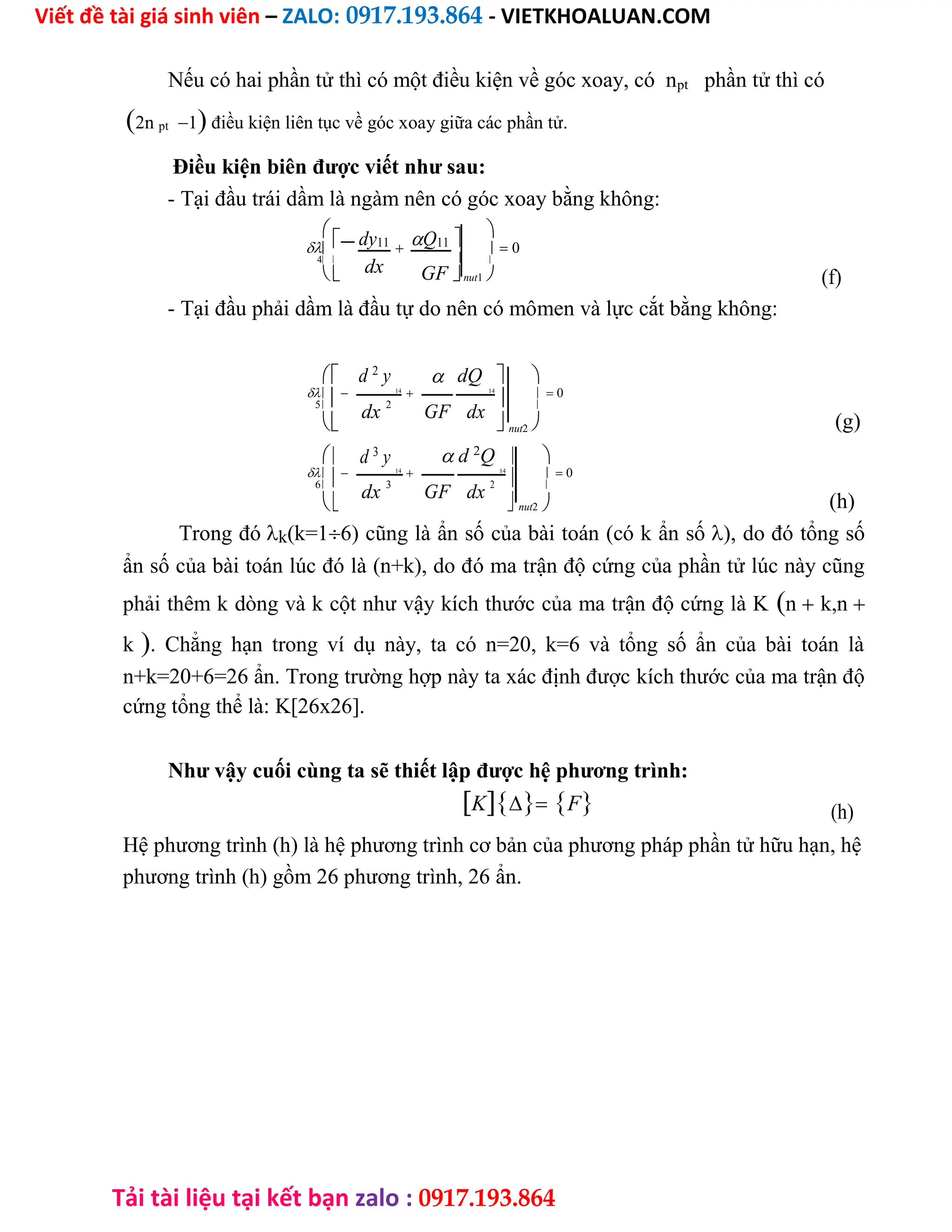 Viết đề tài giá sinh viên – ZALO: 0917.193.864 - VIETKHOALUAN.COM
Tải tài liệu tại kết bạn zalo : 0917.193.864
Nếu có hai phần tử thì có một điều kiện về góc xoay, có npt phần tử thì có
2n pt1 điều kiện liên tục về góc xoay giữa các phần tử.
Điều kiện biên được viết như sau:
- Tại đầu trái dầm là ngàm nên có góc xoay bằng không:

dy11 Q11  

    0

4 
dx 
 GFnut1  (f)
- Tại đầu phải dầm là đầu tự do nên có mômen và lực cắt bằng không:
 d 2
y  dQ  

 14
 14
   0
5
dx 2
GF dx 
 nut2 
  d 2
Q 
 d 3
y 

 14
 14
   0
6
dx
3
GF dx
2 
 nut2
(g)
(h)
Trong đók(k=16) cũng là ẩn số của bài toán (có k ẩn số), do đó tổng số
ẩn số của bài toán lúc đó là (n+k), do đó ma trận độ cứng của phần tử lúc này cũng
phải thêm k dòng và k cột như vậy kích thước của ma trận độ cứng là Kn k,n
k. Chẳng hạn trong ví dụ này, ta có n=20, k=6 và tổng số ẩn của bài toán là
n+k=20+6=26 ẩn. Trong trường hợp này ta xác định được kích thước của ma trận độ
cứng tổng thể là: K[26x26].
Như vậy cuối cùng ta sẽ thiết lập được hệ phương trình:
KF (h)
Hệ phương trình (h) là hệ phương trình cơ bản của phương pháp phần tử hữu hạn, hệ
phương trình (h) gồm 26 phương trình, 26 ẩn.
 