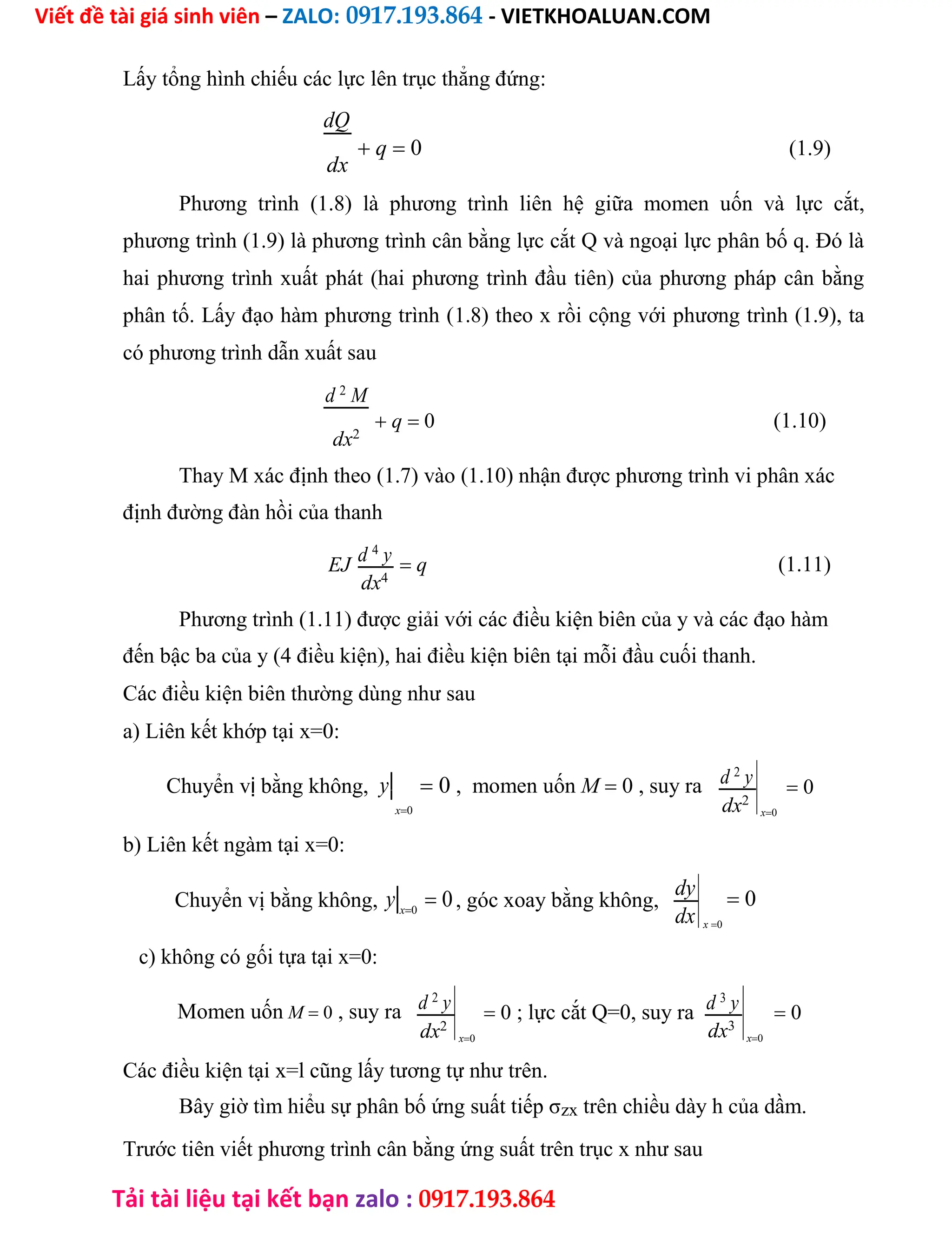 Viết đề tài giá sinh viên – ZALO: 0917.193.864 - VIETKHOALUAN.COM
Tải tài liệu tại kết bạn zalo : 0917.193.864
Lấy tổng hình chiếu các lực lên trục thẳng đứng:
dQ
 q 0 (1.9)
dx
Phương trình (1.8) là phương trình liên hệ giữa momen uốn và lực cắt,
phương trình (1.9) là phương trình cân bằng lực cắt Q và ngoại lực phân bố q. Đó là
hai phương trình xuất phát (hai phương trình đầu tiên) của phương pháp cân bằng
phân tố. Lấy đạo hàm phương trình (1.8) theo x rồi cộng với phương trình (1.9), ta
có phương trình dẫn xuất sau
d 2
M
 q 0 (1.10)
dx2
Thay M xác định theo (1.7) vào (1.10) nhận được phương trình vi phân xác
định đường đàn hồi của thanh
EJ d 4
y  q (1.11)
dx4
Phương trình (1.11) được giải với các điều kiện biên của y và các đạo hàm
đến bậc ba của y (4 điều kiện), hai điều kiện biên tại mỗi đầu cuối thanh.
Các điều kiện biên thường dùng như sau
a) Liên kết khớp tại x=0:
Chuyển vị bằng không, y
x0
 0 , momen uốn M 0 , suy ra d 2
y
dx2
b) Liên kết ngàm tại x=0:
 0
x0
Chuyển vị bằng không, y x0
 0, góc xoay bằng không,
dy
dx
c) không có gối tựa tại x=0:
 0
x0
Momen uốn M 0 , suy ra d 2
y
dx2
 0 ; lực cắt Q=0, suy ra d 3
y
dx3
x0
 0
x0
Các điều kiện tại x=l cũng lấy tương tự như trên.
Bây giờ tìm hiểu sự phân bố ứng suất tiếp σzx trên chiều dày h của dầm.
Trước tiên viết phương trình cân bằng ứng suất trên trục x như sau
 