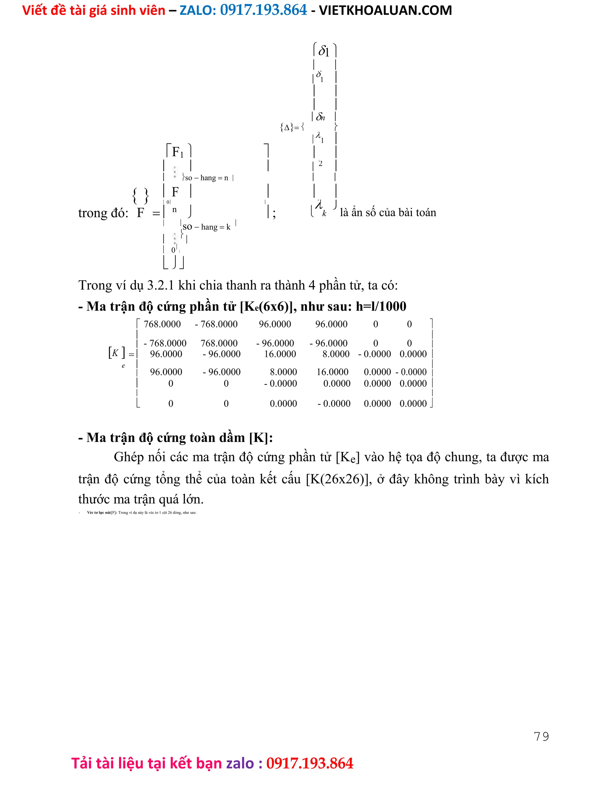 Viết đề tài giá sinh viên – ZALO: 0917.193.864 - VIETKHOALUAN.COM
Tải tài liệu tại kết bạn zalo : 0917.193.864
1 
 


1 
 
 
n 
 
F1 


1 
 
  


 2
 so hang n  
  F    
trong đó:
 0 

k

là ẩn số của bài toán
F  n
  ;
 
so hang k




 0


Trong ví dụ 3.2.1 khi chia thanh ra thành 4 phần tử, ta có:
- Ma trận độ cứng phần tử [Ke(6x6)], như sau: h=l/1000
768.0000 - 768.0000 96.0000 96.0000 0 0 

- 768.0000 768.0000 - 96.0000 - 96.0000 0 0

K
 
 96.0000 - 96.0000 16.0000 8.0000 - 0.0000 0.0000 
e 
96.0000 - 96.0000 8.0000 16.0000 0.0000 - 0.0000

 
 0 0 - 0.0000 0.0000 0.0000 0.0000 

0 0 0.0000 - 0.0000 0.0000 0.0000

 
- Ma trận độ cứng toàn dầm [K]:
Ghép nối các ma trận độ cứng phần tử [Ke] vào hệ tọa độ chung, ta được ma
trận độ cứng tổng thể của toàn kết cấu [K(26x26)], ở đây không trình bày vì kích
thước ma trận quá lớn.
- Véc tơ lực nút{F}: Trong ví dụ này là véc tơ 1 cột 26 dòng, như sau:
79
 